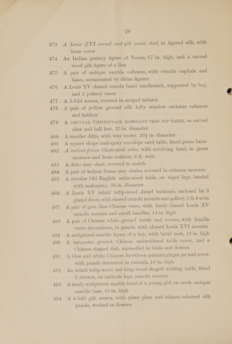 A Louis XVI carved and gilt musie stool, in figured silk, with loose cover An Italian pottery figure of Venus, 17 in. high, and a carved wood gilt figure of a lon A pair of antique marble columns, with ormolu capitals and bases, surmounted by china figures A Louis XV chased ormolu hand candlestick, supported by boy, and 2 pottery vases A 3-fold sereen, covered in striped tabaret A pair of yellow ground silk lofty window curtains, valances A smaller ditto, with tray under, 205 in. diameter A square shape mahogany envelope card table, lined green baize A walnut frame Chesterfield settee, with revolving head, in green morocco and loose cushion, 6 ft. wide A ditto easy chair, covered to match A pair of walnut frame easy chairs, covered in crimson morocco A circular Old English satin-wood table, on taper legs, banded with mahogany, 36 in. diameter A Louis XV inlaid tulip-wood dwarf bookcase, enclosed by 3 glazed doors, with chased ormolu mounts and gallery, 5 ft.6 wide A pair of gros bleu Chinese vases, with finely chased Louis XV ormolu mounts and scroll handles, 14 in. high A pair of Chinese white ground bowls and covers, with famille verte decorations, in panels, with chased Louis X VI mounts A sculptured marble figure of a boy, with birds’ nest, 18 in. high A turquoise ground Chinese embroidered table cover, and a Chinese shaped dish, enamelled in birds and flowers A blue and white Chinese hawthorn pattern ginger jar and cover, with panels decorated in utensils, 10 im. high An inlaid tulip-wood and king-wood shaped writing table, fitted 1 drawer, on cabriole legs, ormolu mounts A finely sculptured marble head of a young oirl, on verde antique marble base, 18 in. high A 4-fold gilt screen, with plate glass and salmon coloured silk yanels. worked in flowers > 