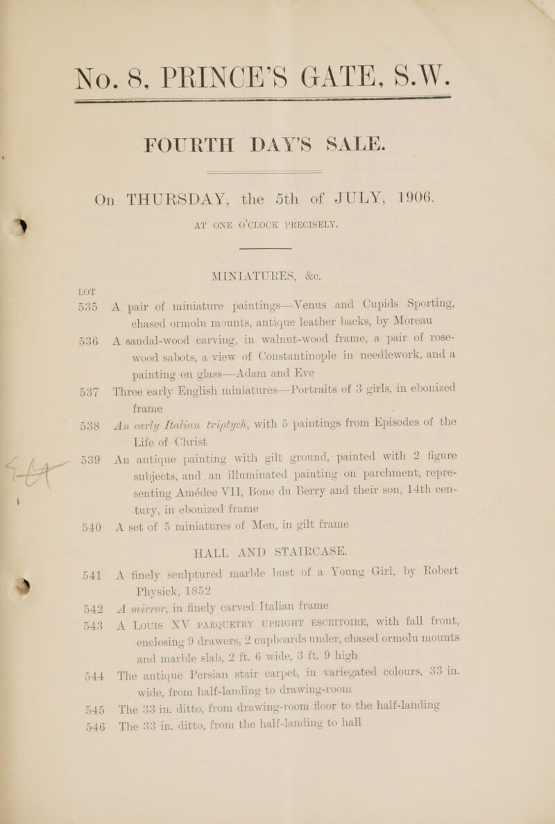     FOURTH DAY’S SALE.  LOT 35 540 541 542 545 544 545 546 AT ONE O CLOCK PRECISELY. MINIATURES, &amp;c. A pair of miniature paintings—Venus and Cupids Sporting, chased ormolu mounts, antique leather backs, by Moreau A sandal-wood carving, in walnut-wood frame, a pair of rose- wood sabots, a view of Constantinople in needlework, and a painting on glass—Adam and Eve Three early English miniatures—Portraits of 3 girls, in ebonized frame : An early Italian triptych, with 5 paintings from Episodes of the Life of Christ An antique painting with gilt ground, painted with 2 figure subjects, and an illuminated painting on parchment, repre- senting Amédee VII, Bone du Berry and their son, 14th cen- tury, in ebonized frame A set of 5 miniatures of Men, in gilt frame HALL AND STAIRCASE. A finely sculptured marble bust of a Young Girl, by Robert Physick, 1852 A mirror, in finely carved Italian frame A Lovis XV PARQUETRY UPRIGHT ESCRITOIRE, with fall front, enclosing 9 drawers, 2 cupboards under, chased ormolu mounts and marble slab, 2 ft. 6 wide, 3 ft. 9 high The antique Persian stair carpet, in variegated colours, Oo i. wide, from half-landing to drawing-room The 33 in. ditto, from drawing-room floor to the half-landing The 33 in. ditto, from the half-landing to hall