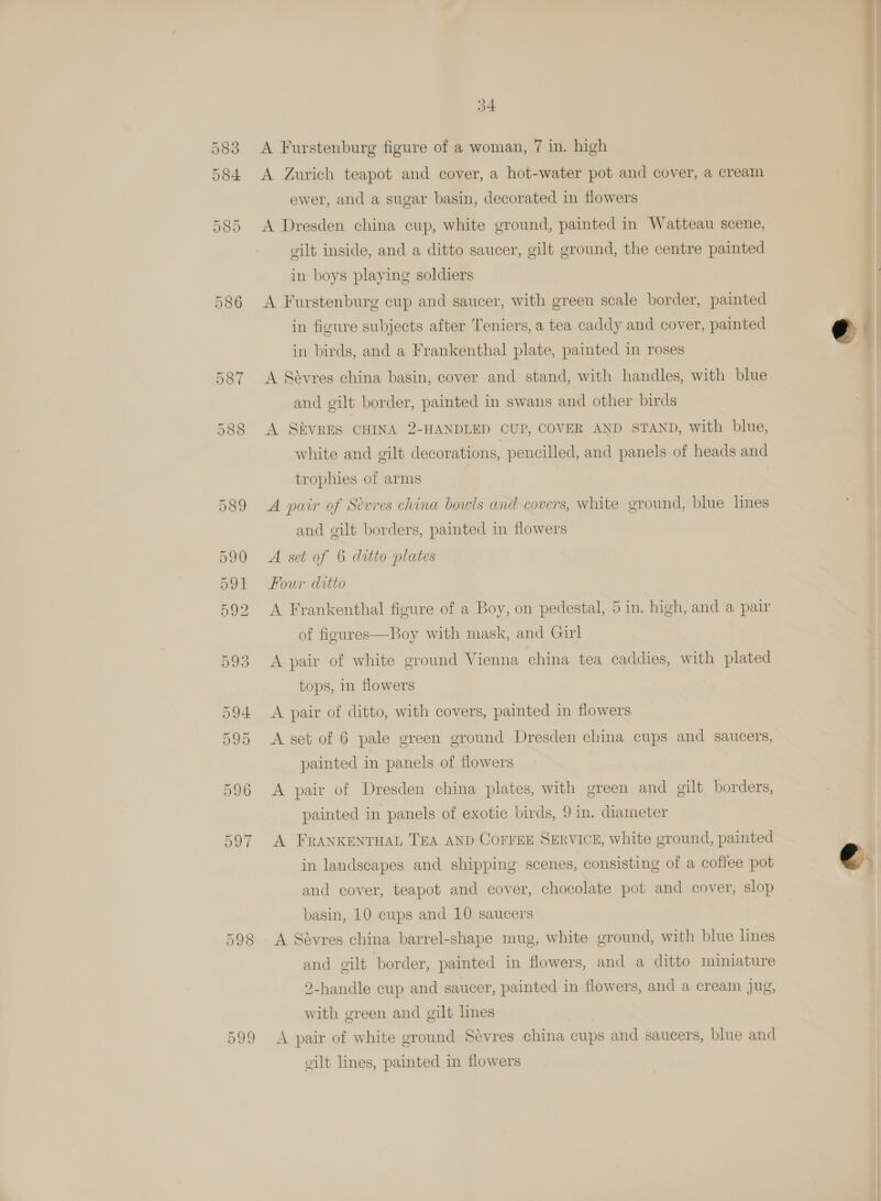 584 585 586 587 588 597 598 599 34 A Zurich teapot and cover, a hot-water pot and cover, a cream A Dresden china cup, white ground, painted in Watteau scene, gilt inside, and a ditto saucer, gilt ground, the centre painted in boys playing soldiers A Furstenburg cup and saucer, with green scale border, painted in figure subjects after Teniers, a tea caddy and cover, painted in birds, and a Frankenthal plate, painted in roses A Sévres china basin, cover and stand, with handles, with blue and gilt border, painted in swans and other birds A SEVRES CHINA 2-HANDLED CUP, COVER AND STAND, with blue, white and gilt decorations, pencilled, and panels of heads and trophies of arms 7 A pair of Sevres china bowls and covers, white ground, blue lines and gilt borders, painted in flowers A set of 6 ditto plates Four ditto A Frankenthal figure of a Boy, on pedestal, 5 in. high, and a pair of figures—Boy with mask, and Girl A pair of white ground Vienna china tea caddies, with plated tops, in flowers A pair of ditto, with covers, painted in flowers painted in panels of flowers A pair of Dresden china plates, with green and gilt borders, painted in panels of exotic birds, 9 in. diameter A FRANKENTHAL TEA AND COFFEE SERVICE, white ground, painted in landscapes and shipping scenes, consisting of a coffee pot and cover, teapot and cover, chocolate pot and cover, slop basin, 10 cups and 10 saucers A Savres china barrel-shape mug, white ground, with blue lines and gilt border, painted in flowers, and a ditto miniature 2-handle cup and saucer, painted in flowers, and a cream jug, with green and gilt lines A pair of white ground Sevres china cups and saucers, blue and vilt lines, painted in flowers  