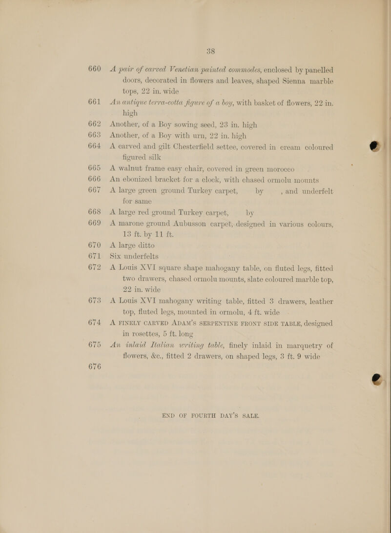 660 A pair of carved Venetian painted commodes, enclosed by panelled doors, decorated in flowers and leaves, shaped Sienna marble tops, 22 in. wide An antique terra-cotta figure of a boy, with basket of flowers, 22 in. high Another, of a Boy sowing seed, 23 in. high Another, of a Boy with urn, 22 in. high A carved and gilt Chesterfield settee, covered in cream coloured figured silk A walnut frame easy chair, covered in green morocco An ebonized bracket for a clock, with chased ormolu mounts A large green ground Turkey carpet, by , and underfelt for same A large red ground Turkey carpet, by A marone ground Aubusson carpet, designed in various colours, 13 ft. by 11 ft. A large ditto Six underfelts A Louis XVI square shape mahogany table, on fluted legs, fitted two drawers, chased ormolu mounts, slate coloured marble top, 22 in. wide A Louis XVI mahogany writing table, fitted 3 drawers, leather top, fluted legs, mounted in ormolu, 4 ft. wide A FINELY CARVED ADAM’S SERPENTINE FRONT SIDE TABLE, designed in rosettes, 5 ft. long An inlaid Ltalian writing table, finely inlaid in marquetry of flowers, &amp;c., fitted 2 drawers, on shaped legs, 3 ft. 9 wide END OF FOURTH DAY'S SALE. 