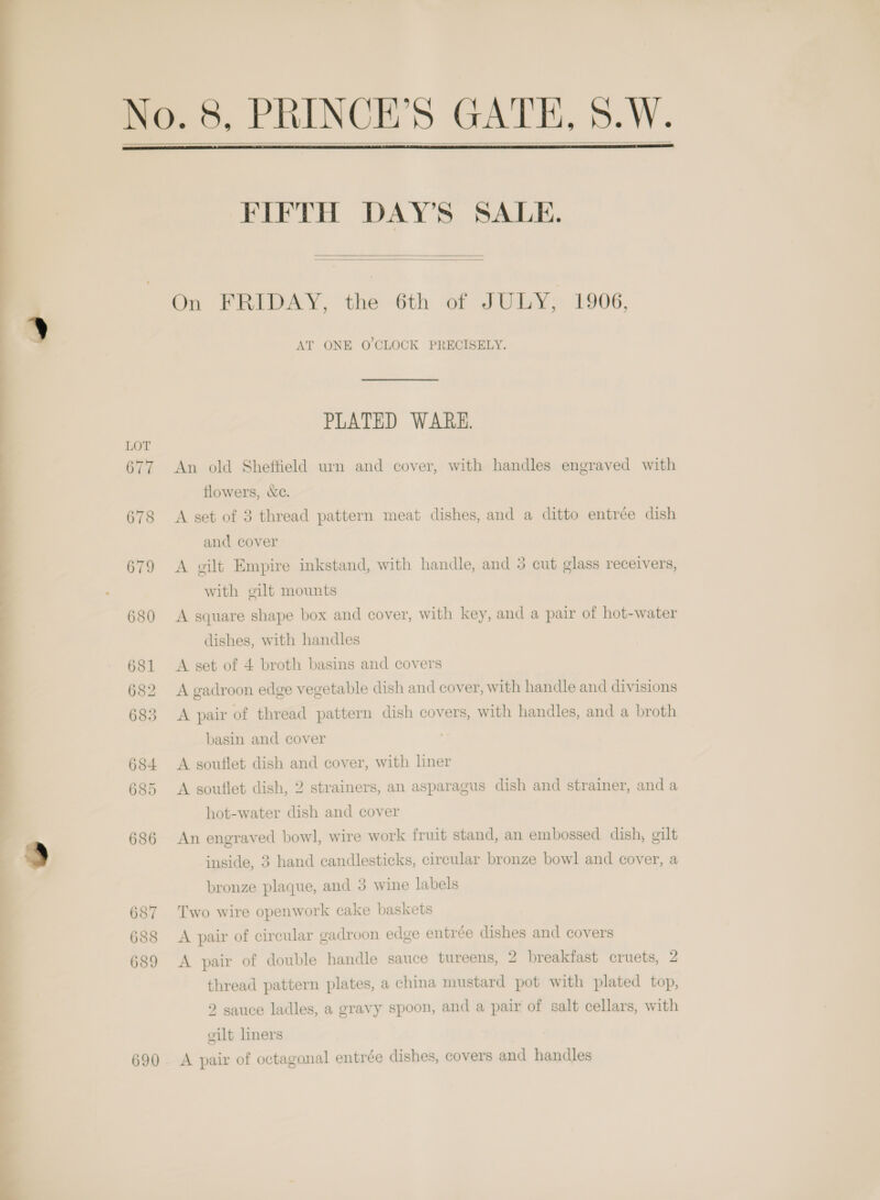       On FRIDAY, the 6th of JULY; 1906, AT ONE O'CLOCK PRECISELY. PLATED WARE. 677 An old Sheffield urn and cover, with handles engraved with flowers, &amp;ce. 678 &lt;A set of 3 thread pattern meat dishes, and a ditto entrée dish 679 A gilt Empire inkstand, with handle, and 3 cut glass receivers, with gilt mounts 680 A square shape box and cover, with key, and a pair of hot-water dishes, with handles 681 &lt;A set of 4 broth basins and covers 682 A gadroon edge vegetable dish and cover, with handle and divisions 683 A pair of thread pattern dish covers, with handles, and a broth basin and cover 684 &lt;A souflet dish and cover, with hner 685 A souflet dish, 2 strainers, an asparagus dish and strainer, and a hot-water dish and cover 686 An engraved bowl, wire work fruit stand, an embossed dish, gilt inside, 3 hand candlesticks, circular bronze bowl and cover, a bronze plaque, and 3 wine labels 687 Two wire openwork cake baskets 688 &lt;A pair of circular gadroon edge entrée dishes and covers 689 A pair of double handle sauce tureens, 2 breakfast cruets, 2 thread pattern plates, a china mustard pot with plated top, 2 sauce ladles, a gravy spoon, and a pair of salt cellars, with cilt liners 690. A pair of octagonal entrée dishes, covers and handles