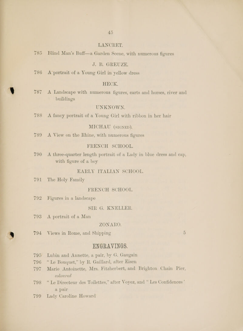  785 787 789 790 Blind Man’s Buff—a Garden Scene, with numerous figures J. B. GREUZE. HECK. A Landscape with numerous figures, carts and horses, river and buildings MICHAU (SIGNED). A View on the Rhine, with numerous figures FRENCH SCHOOL. A three-quarter length portrait of a Lady in blue dress and cap, with figure of a boy EARLY ITALIAN SCHOOL. The Holy Family FRENCH SCHOOL. Figures in a landscape SIR G. KNELLER. A portrait of a Man ZONARO. Views in Rome, and Shipping 5 ENGRAVINGS. Lubin and Annette, a pair, by G. Gaugain “Le Bouquet,” by R. Gaillard, after Eisen Marie Antoinette, Mrs. Fitzherbert, and Brighton Chain Pier, coloured “Le Directeur des Toilettes,” after Voyez, and “ Les Confidences ’ a pair Lady Caroline Howard