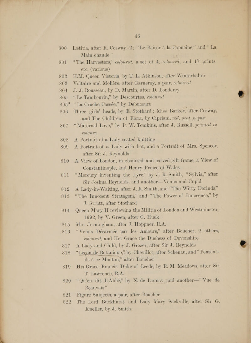  Letitia, after R. Cosway, 2; “Le Baiser 4 la Capucine,” and “ La Main chaude ” ¥ “The Harvesters,” coloured, a set of 4, colowred, and 17 prints etc. (various) H.M. Queen Victoria, by T. L. Atkinson, after Winterhalter Voltaire and Moliére, after Garneray, a pair, colowred J. J. Rousseau, by D. Martin, after D. Londerey “Le Tambourin,” by Descourtes, coloured “La Cruche Cassée,” by Debucourt Three girls’ heads, by E. Stothard; Miss Barker, after Cosway, and The Children of Flora, by Cipriani, red, oval, a pair colours A Portrait of a Lady with hat, and a Portrait of Mrs. Spencer, after Sir J. Reynolds A View of London, in ebonized and carved gilt frame, a View of Constantinople, and Henry Prince of Wales “Mercury inventing the Lyre,” by J. R. Smith, “Sylvia,” after Sir Joshua Reynolds, and another—Venus and Cupid A Lady-in-Waiting, after J. R. Smith, and “The Witty Dorinda” “The Innocent Stratagem,” and “The Power of Innocence,” by J. Strutt, after Stothard Queen Mary II reviewing the Militia of London and Westminster, 1692, by V. Green, after G. Huck Mrs. Jerningham, after J. Hoppner, R.A. “Venus Désarmée par les Amours,” after Boucher, 2 others, coloured, and Her Grace the Duchess of Devonshire A Lady and Child, by J. Grozer, after Sir J. Reynolds “Lecon de Botanique,” by Chevillot, after Schenau, and “ Pensent- ils a ce Mouton,” after Boucher His Grace Francis Duke of Leeds, by R. M. Meadows, after Sir T. Lawrence, R.A. “Quwen dit L’Abbé,” by N. de Launay, and another—“ Vue de Beauvais” Figure Subjects, a pair, after Boucher The Lord Buckhurst, and Lady Mary Sackville, after Sir G. Kneller, by J. Smith  