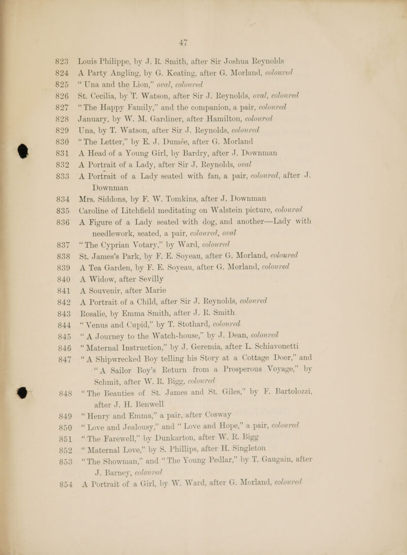  A Party Angling, by G. Keating, after G. Morland, coloured “Una and the Lion,” oval, colowred St. Cecilia, by T. Watson, after Sir J. Reynolds, oval, coloured “The Happy Family,” and the companion, a pair, colowred January, by W. M. Gardiner, after Hamilton, colowred Una, by T. Watson, after Sir J. Reynolds, colowred “The Letter,” by E. J. Dumée, after G. Morland A Head of a Young Girl, by Bardry, after J. Downman Downman Mrs. Siddons, by F. W. Tomkins, after J. Downman Caroline of Litchfield meditating on Walstein picture, colowred A Figure of a Lady seated with dog, and another—Lady with needlework, seated, a pair, coloured, oval “The Cyprian Votary,” by Ward, colowred St. James’s Park, by F. E. Soyeau, after G. Morland, coloured A Tea Garden, by F. E. Soyeau, after G. Morland, coloured A Widow, after Sevilly A Souvenir, after Marie A Portrait of a Child, after Sir J. Reynolds, colowred Rosalie, by Emma Smith, after J. R. Smith “Venus and Cupid,” by T. Stothard, colowred “A Journey to the Watch-house,” by J. Dean, colowred “Maternal Instruction,” by J. Geremia, after L. Schiavonetti “A Shipwrecked Boy telling his Story at a Cottage Door,” and “A Sailor Boy’s Return from a Prosperous Voyage,” by Schmit, after W. R. Bigg, colowred “The Beauties of St. James and St. Giles,” by F. Bartolozzi, after J. H. Benwell “Henry and Emma,” a pair, after Cosway “Tove and Jealousy,” and “ Love and Hope,” a pair, coloured “The Farewell,” by Dunkarton, after W. R. Bigg “Maternal Love,” by S. Phillips, after H. Singleton “The Showman,” and “The Young Pedlar,” by T. Gaugain, after J. Barney, coloured A Portrait of a Girl, by W. Ward, after G. Morland, coloured 