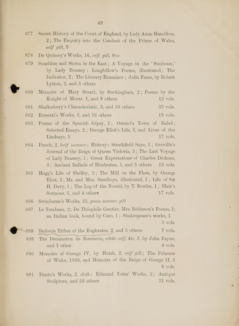 877 878 879 880 S81 882 883 884 885 886 887 @ 208 889 890 891  49 Secret History of the Court of England, by Lady Anne Hamilton, 2; The Enquiry into the Conduct of the Prince of Wales, calf gilt, 3 De Quincey’s Works, 16, calf gilt, 8vo Sunshine and Storm in the East; A Voyage in the ‘Sunbeam,’ by Lady Brassey ; Longfellow’s Poems, illustrated; The Indicator, 2; The Literary Examiner ; Julia Fame, by Robert Lytton, 2, and 5 others Memoirs of Mary Stuart, by Buckingham, 2; Poems by the Knight of Morar, 1, and 9 others 12 vols. Shaftesbury’s Characteristic, 3, and 30 others 33 vols. Rossetti’s Works, 3, and 16 others 19 vols. Poems of the Spanish Gipsy, 1; Ostend’s Town of Babel; Selected Essays, 2; George Eliot’s Life, 3, and Lives of the Lindsays, 3 17 vols. Punch, 2, half morocco; History: Strathfield Saye, 1; Greville’s Journal of the Reign of Queen Victoria, 3; The Last Voyage of Lady Brassey, 1; Great Expectations of Charles Dickens, 3; Ancient Ballads of Hindustan, 1, and 5 others 15 vols. Hoge’s Life of Shelley, 2; The Mill on the Floss, by George Eliot, 3; Mr. and Mrs. Sandboys, ulustrated, 1; Life of Sir H. Davy, 1; The Log of the Nereid, by T. Bowles, 1; Blair's Sermons, 5, and 4 others 17 vols. Swinburne’s Works, 25, green morocco gilt Le Tombeau, 2; De Théophile Gautier, Mrs. Robinson’s Poems, 1; an Italian book, bound by Caro, 1; Shakespeare’s works, 1 5 vols. TOIT, The Decameron de “Boceaccio, white calf, 4to, 3, by John Payne, and 1 other 4 vols. Memoirs of George IV, by Huish, 2, calf gilt; The Princess of Wales, 1806, and Memoirs of the Reign of George II, 3 6 vols. Dante’s Works, 2, cloth; Edmund Yates’ Works, 2; Antique Sculpture, and 26 others o1 vols.