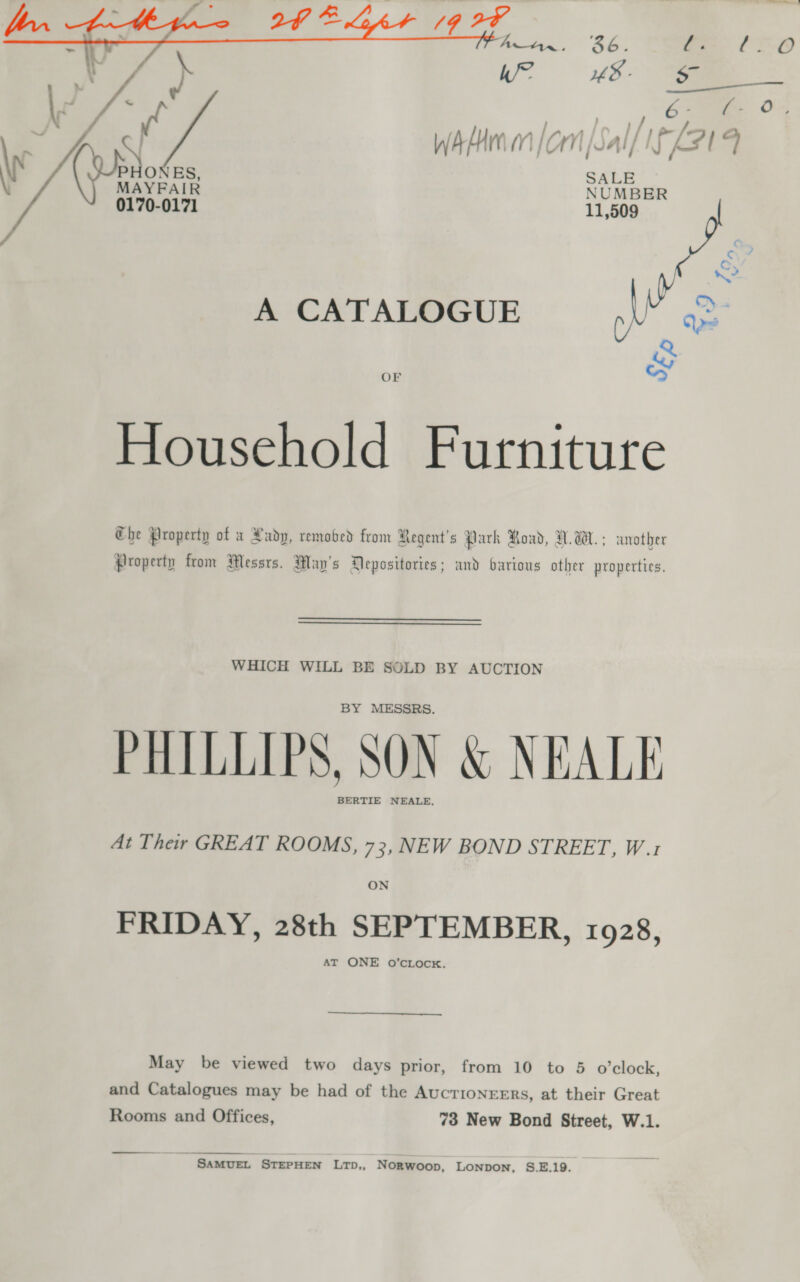  Household Furniture Che Property of a Rady, remobed from Regent's Park Road, UW. ; another Property trom Messrs. May's Mepositories; and oarious other properties. WHICH WILL BE SOLD BY AUCTION BY MESSRS. PHILLIPS, SON &amp; NEALE BERTIE NEALE. At Their GREAT ROOMS, 73, NEW BOND STREET, W.1 ON FRIDAY, 28th SEPTEMBER, 1928, AT ONE oO’cLock. May be viewed two days prior, from 10 to 5 o'clock, and Catalogues may be had of the AucrionreErs, at their Great Rooms and Offices, 73 New Bond Street, W.1. ~ SAMUEL STEPHEN LTD,, NORwWoop, LONDON, S.E.19.
