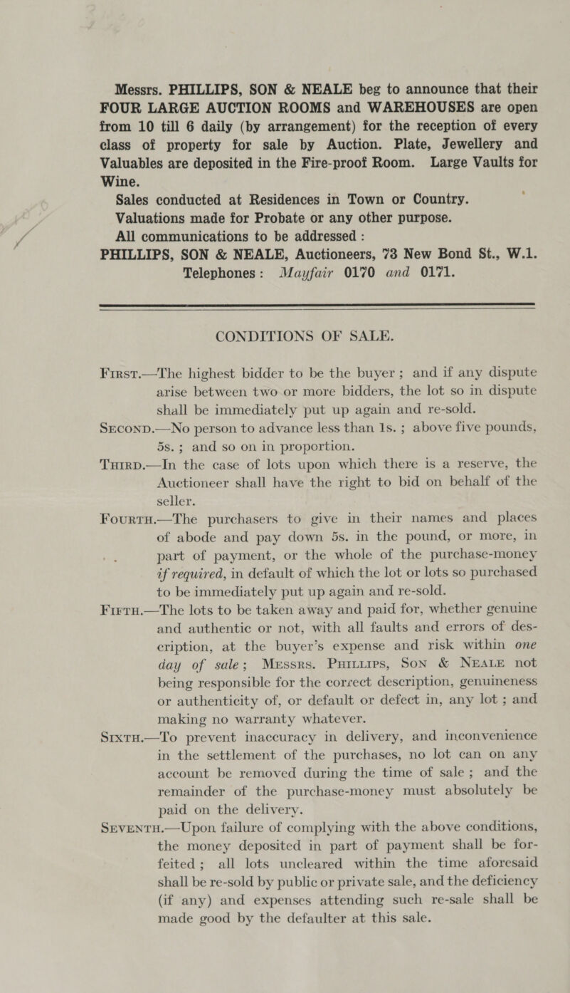 Messrs. PHILLIPS, SON &amp; NEALE beg to announce that their FOUR LARGE AUCTION ROOMS and WAREHOUSES are open from 10 till 6 daily (by arrangement) for the reception of every class of property for sale by Auction. Plate, Jewellery and Valuables are deposited in the Fire-proof Room. Large Vaults for Wine. Sales conducted at Residences in Town or Country. Valuations made for Probate or any other purpose. All communications to be addressed : PHILLIPS, SON &amp; NEALE, Auctioneers, 73 New Bond St., W.1. Telephones: Mayfair 0170 and 0171.  CONDITIONS OF SALE. Frrst.—The highest bidder to be the buyer ; and if any dispute arise between two or more bidders, the lot so in dispute shall be immediately put up again and re-sold. SEcoND.—No person to advance less than 1s. ; above five pounds, 5s.; and so on in proportion. Tuirp.—In the case of lots upon which there is a reserve, the Auctioneer shall have the right to bid on behalf of the seller. Fourtu.—The purchasers to give in their names and _ places of abode and pay down 5s. in the pound, or more, in part of payment, or the whole of the purchase-money if required, in default of which the lot or lots so purchased to be immediately put up again and re-sold. Firrru.—tThe lots to be taken away and paid for, whether genuine and authentic or not, with all faults and errors of des- eription, at the buyer’s expense and risk within one day of sale; Merssrs. Puttires, Son &amp; NEALE not being responsible for the correct description, genuineness or authenticity of, or default or defect in, any lot ; and making no warranty whatever. Srixtu.—To prevent inaccuracy in delivery, and inconvenience in the settlement of the purchases, no lot can on any account be removed during the time of sale; and the remainder of the purchase-money must absolutely be paid on the delivery. SEVENTH.—Upon failure of complying with the above conditions, the money deposited in part of payment shall be for- feited; all lots uncleared within the time aforesaid shall be re-sold by public or private sale, and the deficiency (if any) and expenses attending such re-sale shall be made good by the defaulter at this sale.