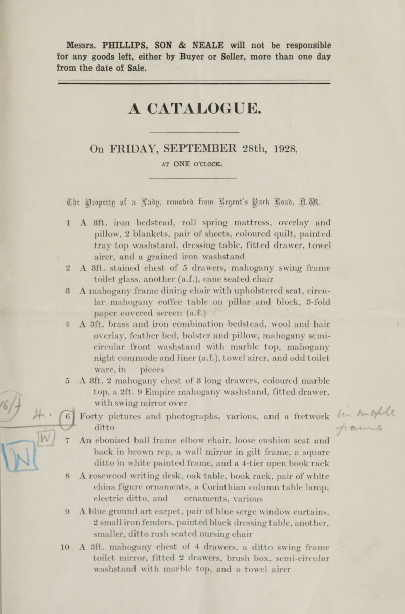 ‘ i Messrs. PHILLIPS, SON &amp; NEALE will not be responsible for any goods left, either by Buyer or Seller, more than one day from the date of Sale.    A CATALOGUE. On FRIDAY, SEPTEMBER 28th, 1928, AT ONE O’CLOCK. Che Property of xa Padp, remobed from Regent’s Park Road, V.W. 1 &lt;A 8ft. iron bedstead, roll spring mattress, overlay and pillow, 2 blankets, pair of sheets, coloured quilt, painted tray top washstand, dressing table, fitted drawer, towel airer, and a grained iron washstand 2 &lt;A 8ft. stained chest of 5 drawers, mahogany swing frame toilet glass, another (a.f.), cane seated chair 3 A mahogany frame dining chair with upholstered seat, cireu- lar mahogany coffee table on pillar and block, 3-fold paper covered screen (a.f.) 4 A 8ft. brass and iron combination bedstead, wool and hair overlay, feather bed, bolster and pillow, mahogany semi- circular front washstand with marble top, mahogany night commode and liner (a.f.), towel airer, and odd toilet ware,in pieces A 3ft. 2 mahogany chest of 3 long drawers, coloured marble top, a 2ft. 9 Empire mahogany washstand, fitted drawer, or with swing mirror over / 6] Forty pictures and photographs, various, and a fretwork 7 An ebonised ball frame elbow chair, loose cushion seat and back in brown rep, a wall mirror in gilt frame, a square ditto in white painted frame, and a 4-tier open book rack 8 A rosewood writing desk, oak table, book rack, pair of white china figure ornaments, a Corinthian column table lamp, electric ditto, and ornaments, various 9 &lt;A blue ground art carpet, pair of blue serge window curtains, 2 small iron fenders, painted black dressing table, another, smaller, ditto rush seated nursing chair 10 A 3ft. mahogany chest of 4 drawers, a ditto swing frame toilet mirror, fitted 2 drawers, brush box, semi-circular washstand with marble top, and a towel airer