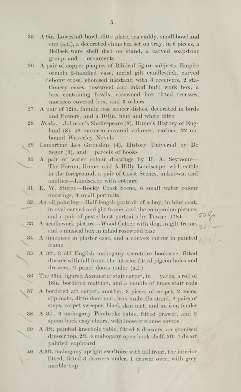 25 40 5 A 9in. Lowestoft bowl, ditto plate, tea caddy, small bow! and cup (a.f.), a decorated china tea set on tray, in 6 pieces, a Belleek ware shell dish on stand, a carved soapstone group, and ornaments A pair of copper plaques of Biblical figure subjects, Empire ormolu 2-handled vase, metal gilt candlestick, carved ‘ebony cross, ebonised inkstand with 3 receivers, 2 sta- tionery cases, rosewood and inlaid buhl work box, a box containing fossils, rosewood box fitted recesses, morocco covered box, and 3 others A pair of 12in. famille rose saucer dishes, decorated in birds and flowers, and a 104in. blue and white ditto Books. Johnson’s Shakespeare (8), Hume’s History of Eng- land (8), 48 morocco covered volumes, various, 22 un- bound Waverley Novels Lamartine Les Girondius (4), History Universal by De Segur (3), and parcels of books A pair of water colour drawings by H. A. Seymour— The Forum, Rome, and A Hilly Landscape with cattle in the foreground, a pair of Coast Scenes, unknown, and another—Landseape with cottage EK. W. Sturge—Rocky Coast Seene, 6 small water colour drawings, 3 small portraits An oil painting—Half-length portrait of a boy, in blue coat, in oval carved and gilt frame, and the companion picture, and a pair of pastel bust portraits by Towne, 1784 A needlework picture—Wood Cutter with dog, in gilt frame, and a musical box in inlaid rosewood case frame A 3ft. 8 old English mahogany secretaire bookcase, fitted drawer with fall front, the interior fitted pigeon holes and drawers, 2 panel doors under (a.f.) The 23in. figured Axminster stair carpet, in — yards, a roll of 18in. bordered matting, and a bundle of brass stair rods A bordered art carpet, another, 3 pieces of carpet, 2 cocoa slip mats, ditto door mat, iron umbrella stand, 2 pairs of steps, carpet sweeper, black skin mat, and an iron fender A 3ft. 6 mahogany Pembroke table, fitted drawer, and 2 spoon-back easy chairs, with loose cretonne covers A 3ft. painted kneehole table, fitted 3 drawers, an ebonised painted cupboard A 3ft. mahogany upright escritoire with fall front, the interior fitted, fitted 3 drawers under, 1 drawer over, with grey marble top