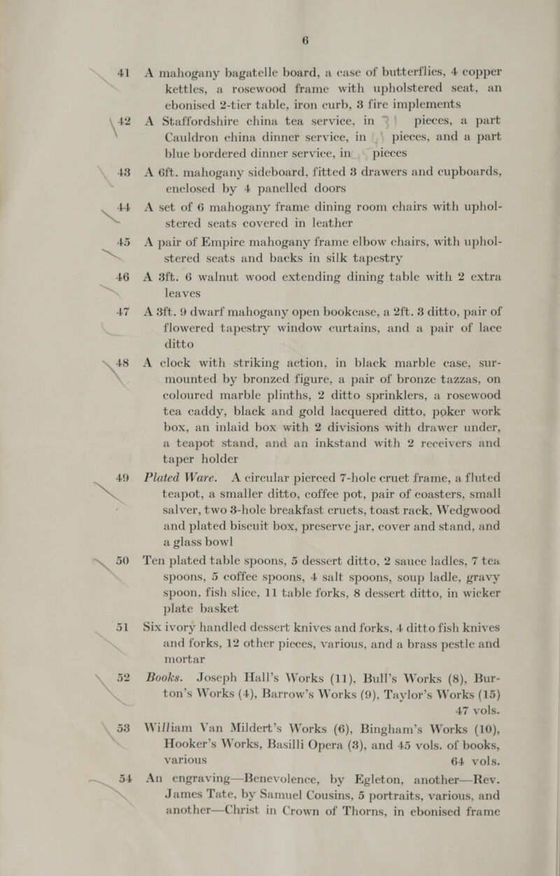 \, ah &gt; 48 49 6 A mahogany bagatelle board, a case of butterflies, 4 copper kettles, a rosewood frame with upholstered seat, an ebonised 2-tier table, iron curb, 3 fire implements A Staffordshire china tea service, in =| pieces, a part Cauldron china dinner service, in |,\ pieces, and a part blue bordered dinner service, in... pieces A 6ft. mahogany sideboard, fitted 3 drawers and cupboards, enclosed by 4 panelled doors A set of 6 mahogany frame dining room chairs with uphol- stered seats covered in leather A pair of Empire mahogany frame elbow chairs, with uphol- stered seats and backs in silk tapestry A 3ft. 6 walnut wood extending dining table with 2 extra leaves A 3ft. 9 dwarf mahogany open bookcase, a 2ft. 3 ditto, pair of flowered tapestry window curtains, and a pair of lace ditto A clock with striking action, in black marble case, sur- mounted by bronzed figure, a pair of bronze tazzas, on coloured marble plinths, 2 ditto sprinklers, a rosewood tea caddy, black and gold lacquered ditto, poker work box, an inlaid box with 2 divisions with drawer under, a teapot stand, and an inkstand with 2 receivers and taper holder Plated Ware. A circular pierced 7-hole cruet frame, a fluted teapot, a smaller ditto, coffee pot, pair of coasters, small salver, two 3-hole breakfast cruets, toast rack, Wedgwood and plated biscuit box, preserve jar, cover and stand, and a glass bowl Ten plated table spoons, 5 dessert ditto, 2 sauce ladles, 7 tea spoons, 5 coffee spoons, 4 salt spoons, soup ladle, gravy spoon, fish slice, 11 table forks, 8 dessert ditto, in wicker plate basket Six ivory handled dessert knives and forks, 4 ditto fish knives and forks, 12 other pieces, various, and a brass pestle and mortar Books. Joseph Hall’s Works (11), Bull’s Works (8), Bur- ton’s Works (4), Barrow’s Works (9), Taylor’s Works (15) 47 vols. William Van Mildert’s Works (6), Bingham’s Works (10), Hooker’s Works, Basilli Opera (8), and 45 vols. of books, various 64 vols. An engraving—Benevolence, by Egleton, another—Rev. James Tate, by Samuel Cousins, 5 portraits, various, and another—Christ in Crown of Thorns, in ebonised frame