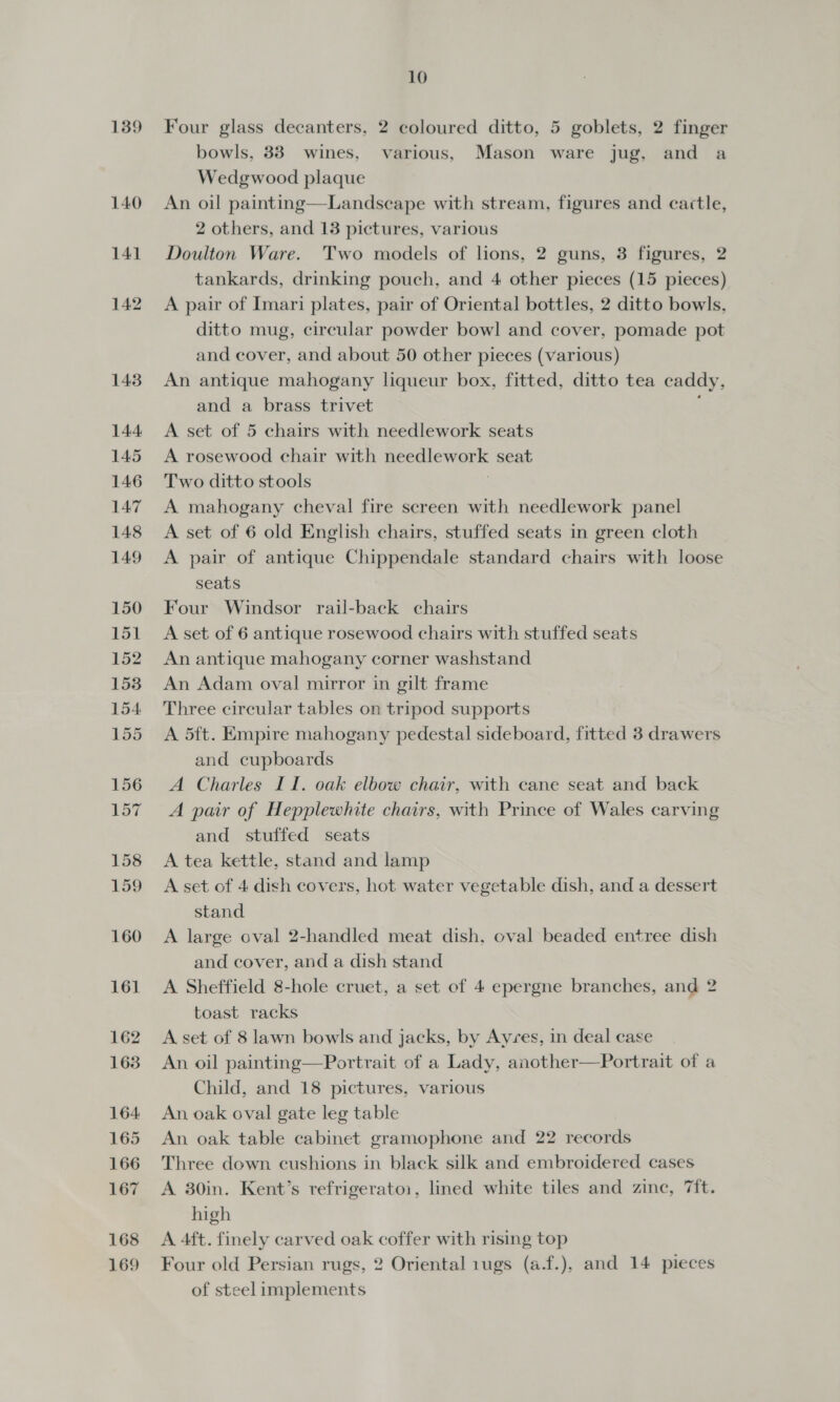 139 Four glass decanters, 2 coloured ditto, 5 goblets, 2 finger bowls, 33 wines, various, Mason ware jug, and a Wedgwood plaque An oil painting—Landseape with stream, figures and cactle, 2 others, and 13 pictures, various Doulton Ware. Two models of lions, 2 guns, 3 figures, 2 tankards, drinking pouch, and 4 other pieces (15 pieces) A pair of Imari plates, pair of Oriental bottles, 2 ditto bowls, ditto mug, circular powder bowl and cover, pomade pot and cover, and about 50 other pieces (various) An antique mahogany liqueur box, fitted, ditto tea caddy, and a brass trivet A set of 5 chairs with needlework seats A rosewood chair with needlework seat Two ditto stools | A mahogany cheval fire screen with needlework panel A set of 6 old English chairs, stuffed seats in green cloth A pair of antique Chippendale standard chairs with loose seats Four Windsor rail-back chairs A set of 6 antique rosewood chairs with stuffed seats An antique mahogany corner washstand An Adam oval mirror in gilt frame Three circular tables on tripod supports A 5ft. Empire mahogany pedestal sideboard, fitted 3 drawers and cupboards A Charles II. oak elbow chair, with cane seat and back A pair of Hepplewhite chairs, with Prince of Wales carving and stuffed seats A tea kettle, stand and lamp A set of 4 dish covers, hot water vegetable dish, and a dessert stand A large oval 2-handled meat dish, oval beaded entree dish and cover, and a dish stand A Sheffield 8-hole cruet, a set of 4 epergne branches, and 2 toast racks A set of 8 lawn bowls and jacks, by Ayres, in deal case An oil painting—Portrait of a Lady, another—Portrait of a Child, and 18 pictures, various An, oak oval gate leg table An oak table cabinet gramophone and 22 records Three down cushions in black silk and embroidered cases A 30in. Kent’s refrigerato1, lined white tiles and zinc, 7ift. high A 4ft. finely carved oak coffer with rising top Four old Persian rugs, 2 Oriental 1ugs (a.f.), and 14 pieces of steel implements