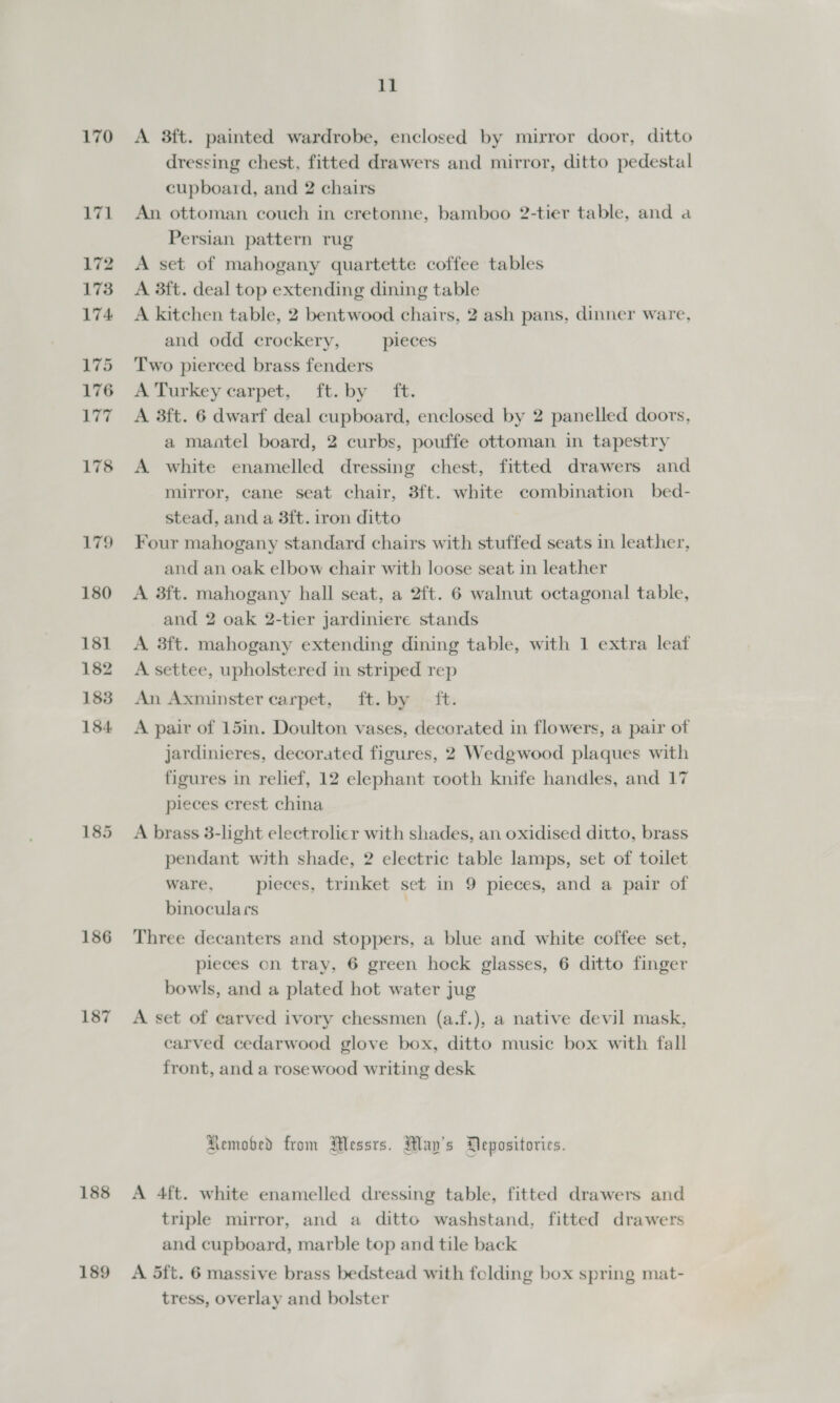 170 171 172 173 174 175 176 i ya 178 179 186 187 188 189 11 A 3ft. painted wardrobe, enclosed by mirror door, ditto dressing chest, fitted drawers and mirror, ditto pedestal cupboard, and 2 chairs An ottoman couch in cretonne, bamboo 2-tier table, and a Persian pattern rug A set of mahogany quartette coffee tables A 3ft. deal top extending dining table A kitchen table, 2 bentwood chairs, 2 ash pans, dinner ware, and odd crockery, pieces Two pierced brass fenders Sm Lurkey'carpet, ftvby - fh. A 3ft. 6 dwarf deal cupboard, enclosed by 2 panelled doors, a maatel board, 2 curbs, pouffe ottoman in tapestry A white enamelled dressing chest, fitted drawers and mirror, cane seat chair, 3ft. white combination bed- stead, and a 3ft. iron ditto Four mahogany standard chairs with stuffed seats in leather, and an oak elbow chair with loose seat in leather A 3ft. mahogany hall seat, a 2ft. 6 walnut octagonal table, and 2 oak 2-tier jardiniere stands A 3ft. mahogany extending dining table, with 1 extra leaf A settee, upholstered in striped rep An Axminster carpet, ft. by ft. A pair of 15in. Doulton vases, decorated in flowers, a pair of jardinieres, decorated figures, 2 Wedgwood plaques with figures in relief, 12 elephant tooth knife handles, and 17 pieces crest china A brass 3-light electrolicr with shades, an oxidised ditto, brass pendant with shade, 2 electric table lamps, set of toilet ware, pieces, trinket set in 9 pieces, and a pair of binoculars , Three decanters and stoppers, a blue and white coffee set, pieces cn tray, 6 green hock glasses, 6 ditto finger bowls, and a plated hot water jug A set of earved ivory chessmen (a.f.), a native devil mask, carved cedarwood glove box, ditto music box with fall front, and a rosewood writing desk Aemobed from Wessts. May's Depositorics. A 4ft. white enamelled dressing table, fitted drawers and triple mirror, and a ditto washstand, fitted drawers and cupboard, marble top and tile back A 5ft. 6 massive brass bedstead with folding box spring mat- tress, overlay and bolster