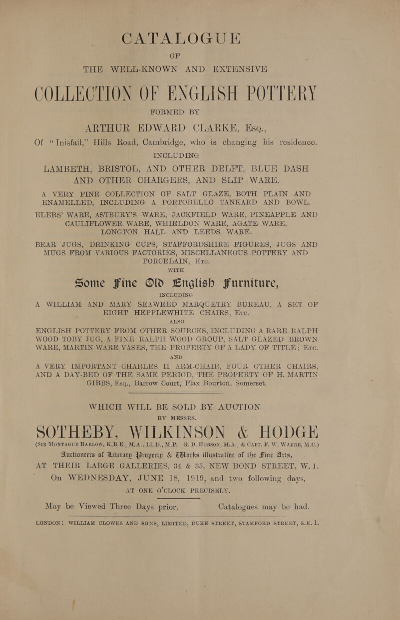 CATALOGUE OF THE WELL-KNOWN AND EXTENSIVE COLLECTION OF ENGLISH POTTERY ARTHUR EDWARD CLARKE, Esq., Of “TInisfail,” Hills Road, Cambridge, who is changing his residence. INCLUDING LAMBETH, BRISTOL, AND OTHER DELFT, BLUE DASH AND OTHER CHARGERS, AND SLIP WARE. A VERY FINE COLLECTION OF SALT GLAZE, BOTH PLAIN AND ENAMELLED, INCLUDING A PORTOBELLO TANKARD AND BOWL. ELERS’ WARH, ASTBURY’S WARE, JACKFIELD WARE, PINHAPPLE AND CAULIFLOWER WARE, WHIELDON WARE, AGATE WARE, LONGTON HALL AND LEEDS WARE. BEAR JUGS, DRINKING CUPS, STAFFORDSHIRE FIGURES, JUGS AND MUGS FROM VARIOUS FACTORIES, MISCELLANEOUS POTTERY AND PORCELAIN, Evc. WITH Some Fine Old English Furniture, INCLUDING A WILLIAM AND MARY SHAWEED MARQUETRY BUREAU, A SET OF HIGHT HEPPLEWHITE CHAIRS, Evo. ALSO ENGLISH POTTERY FROM OTHER SOURCHS, INCLUDING A RARE RALPH WOOD TOBY JUG, A FINE RALPH WOOD GROUP, SALT GLAZED BROWN WARE, MARTIN WARE VASKHS, THE PROPERTY OF A LADY OF TITLE; Ervc. AND A VERY IMPORTANT CHARLES IT ARM-CHAIR, FOUR OTHER CHAIRS, AND A DAY-BED OF THE SAME PERIOD, THE PROPERTY OF H. MARTIN GIBBS, Esq., Barrow Court, Flax Bourton, Somerset.   WHICH WILL BE SOLD BY AUCTION BY MESSRS. SOTHHBY, WILKINSON &amp; HODGE (SIR MONTAGUE BARLOW, K.B.E., M.A., LL.D., M.P. G.D. Hopson, M.A., &amp; CApr. F. W. WARRE, M.C.) Auctioneers of Literary Jroperty &amp; CHorks illustrative of the Fine Arts, AT THEIR LARGE GALLERIES, 34 &amp; 35, NEW BOND STREET, W. 1. On WEDNESDAY, JUNE 18, 1919, and two following days, AT ONE O'CLOCK PRECISELY. May be Viewed Three Days prior. Catalogues may be had. 