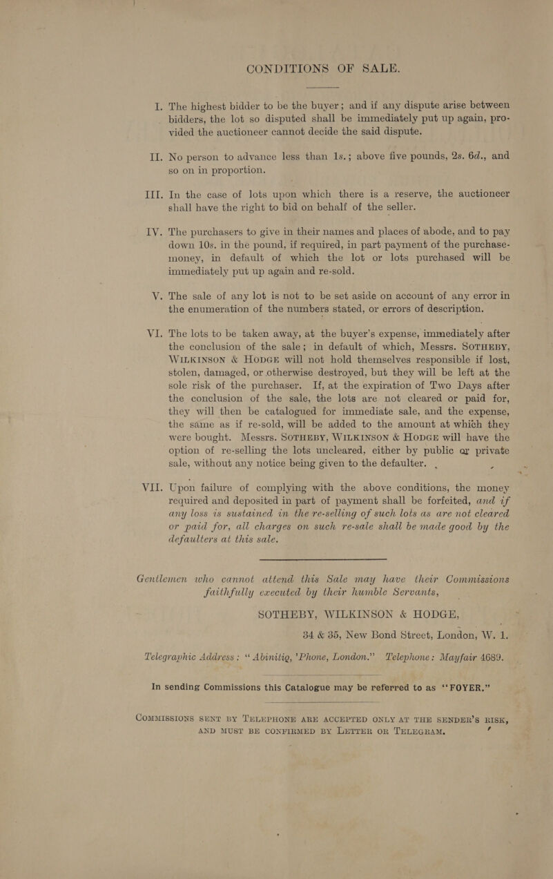 CONDITIONS OF SALE.  I. The highest bidder to be the buyer; and if any dispute arise between bidders, the lot so disputed shall be immediately put up again, pro- vided the auctioneer cannot decide the said dispute. II. No person to advance less than 1s.; above five pounds, 2s. 6d., and so on in proportion. III. In the case of lots upon which there is a reserve, the auctioneer shall have the right to bid on behalf of the seller. IV. The purchasers to give in their names and places of abode, and to pay down 10s. in the pound, if required, in part payment of the purchase- money, in default of which the lot or lots purchased will be immediately put up again and re-sold. V. The sale of any lot is not to be set aside on account of any error in the enumeration of the numbers stated, or errors of description. VI. The lots to be taken away, at the buyer’s expense, immediately after the conclusion of the sale; in default of which, Messrs. SOTHEBY, WILKINSON &amp; HODGE will not hold themselves responsible if lost, stolen, damaged, or otherwise destroyed, but they will be left at the sole risk of the purchaser. If, at the expiration of Two Days after the conclusion of the sale, the lots are not cleared or paid for, they will then be catalogued for immediate sale, and the expense, the same as if re-sold, will be added to the amount at which they were bought. Messrs. SOTHEBY, WILKINSON &amp; HODGE will have the option of re-selling the lots uncleared, either by public ay private sale, without any notice being given to the defaulter. va VII. Upon failure of complying with the above conditions, the money required and deposited in part of payment shall be forfeited, and if any loss is sustained in the re-selling of such lots as are not cleared or paid for, all charges on such re-sale shall be made good by the defaulters at this sale. Gentlemen who cannot attend this Sale may have ther Commisstons faithfully executed by their humble Servants, SOTHEBY, WILKINSON &amp; HODGE, 34 &amp; 85, New Bond Street, London, W. 1. Telegraphic Address: “ Abinitie, ’Phone, London.” Telephone: Mayfair 4689.  In sending Commissions this Catalogue may be referred to as ‘‘ FOYER.”  COMMISSIONS SENT BY TELEPHONE ARE ACCEPTED ONLY AT THE SENDER’S te AND MUST BE CONFIRMED BY LETTER OR TELEGRAM.