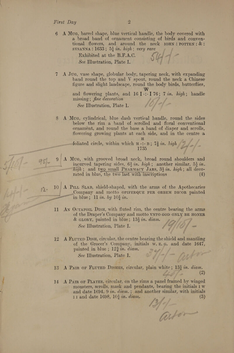 6 A Mue, barrel shape, blue vertical handle, the body covered with a broad band of ornament consisting of birds and conven- tional flowers, and around the neck IOHN: POTTEN: &amp;: SVSANNA: 1633; 54 an. high; very rare Exhibited at the B.F.A.C. Sid See Illustration, Plate I. bein (Y 7 A Jue, vase shape, globular body, tapering neck, with expanding band round the top and V spout, round the neck a Chinese figure and slight landscape, round the body birds, butterflies, Ww and flowering plants, and 16[-:-176; Tin. high; handle missing ; fine decoration See Illustration, Plate 1. 8 A Mue, cylindrical, blue dash vertical handle, round the sides below the rim a band of scrolled and floral conventional ornament, and round the base a band of diaper and scrolls, flowering growing plants at each side, and in the centre a H fohated circle, within which H-:-B; 7d n. high 1735 a I 7. 9 A Mue, with grooved broad neck, broad round shoulders and Ps bas incurved tapering sides, 627%. high; another similar, 5} in. high; and two small PHarmMacy Jars, 3}%n. high; all deco- rated in blue, the two last with inscriptions (4) pp. 10 A Priz Sxas, shield-shaped, with the arms of the Apothecaries - Company and motto OPIFERQUE PER ORBEM DIcoR painted eo in blue; ll in. by 104 an. 11. Aw Ocrarort Disx, with fluted rim, the centre bearing the arms of the Draper’s Company and motto VNTO GOD ONLY BE HONER &amp; GLORY, painted in blue; 133 in. diam. sv _. fs See Illustration, Plate I. f a Ow 33 f 12 A Fruren Disi, circular, the centre bearing the shield and mantling of the Grocer’s Company, initials w.5.G. and date 1647, painted in blue ; 1227. diam. See Illustration, Plate I. 13. A Pair or Fiutep Disuss, circular, plain white; 13} i. diam. (2) 14 A Parr oF PratTEs, circular, on the rims a panel framed by winged monsters, scrolls, mask and pendants, bearing the initials 1 w and date 1694, 9 in. diam. ; and another similar, with initials tr and date 1698, 10} in. diam. a, (3) ff i - =~ ey, . % -