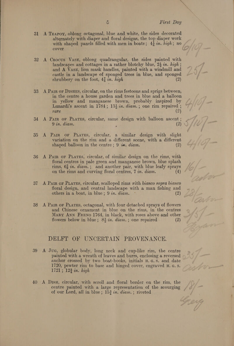 3] 32 33 34 33) 36 37 38 39 40 5 First Day A Teapoy, oblong octagonal, blue and white, the sides decorated alternately with diaper and floral designs, the top diaper work with shaped panels filled with men in boats; 44 n. high; no cover A Crocus VasE, oblong quadrangular, the sides painted with landscapes and cottages in a rather blotchy blue, 24 in. high ; and A Vass, lion mask handles, painted with a windmill and castle in a landscape of sponged trees in blue, and sponged shrubbery on the foot, 4% in. high (2) A Pair oF DisHEs, circular, on the rims festoons and sprigs between, in the centre a house garden and trees in blue and a balloon in yellow and manganese brown, probably inspired by Lunardi’s ascent in 1784; 134 in. diam.; one rim repaired ; rare (2) A Parr oF Puatss, circular, same design with balloon ascent ; 9 an. diam. p (2) A Parr oF PuaTEs, circular, a similar design with slight variation on the rim and a different scene, with a different shaped balloon in the centre; 9 a. diam. (2) A Parr oF PuarTEs, circular, of similar design on the rims, with floral centres in pale green and manganese brown, blue splash rims, 64 an. diam. ; and another pair, with blue leafy sprays on the rims and curving floral centres, 7 in. diam. (4) A Parr oF Puartss, circular, scalloped rims with bianco sopra bianco floral design, and central landscape with a man fishing and others in a boat, in blue; 97n. diam. °* (2) A Parr oF Pratss, octagonal, with four detached sprays of flowers and Chinese ornament in blue on the rims, in the centres Mary ANN FRENo 1764, in black, with roses above and other flowers below in blue; 837i. diam. ; one repaired (2) DELFT OF UNCERTAIN PROVENANCE. A JuaG, globular body, long neck and cup-like rim, the centre painted with a wreath of leaves and burrs, enclosing a reversed anchor crossed by two boat-hooks, initials H.c.s. and date 1720, pewter rim to base and hinged cover, engraved H. G. S. 1721; 122 an. high A Disu, circular, with scroll and floral border on the rim, the centre painted with a large representation of the scourging | of our Lord, all in blue; 152 in. diam. ; riveted