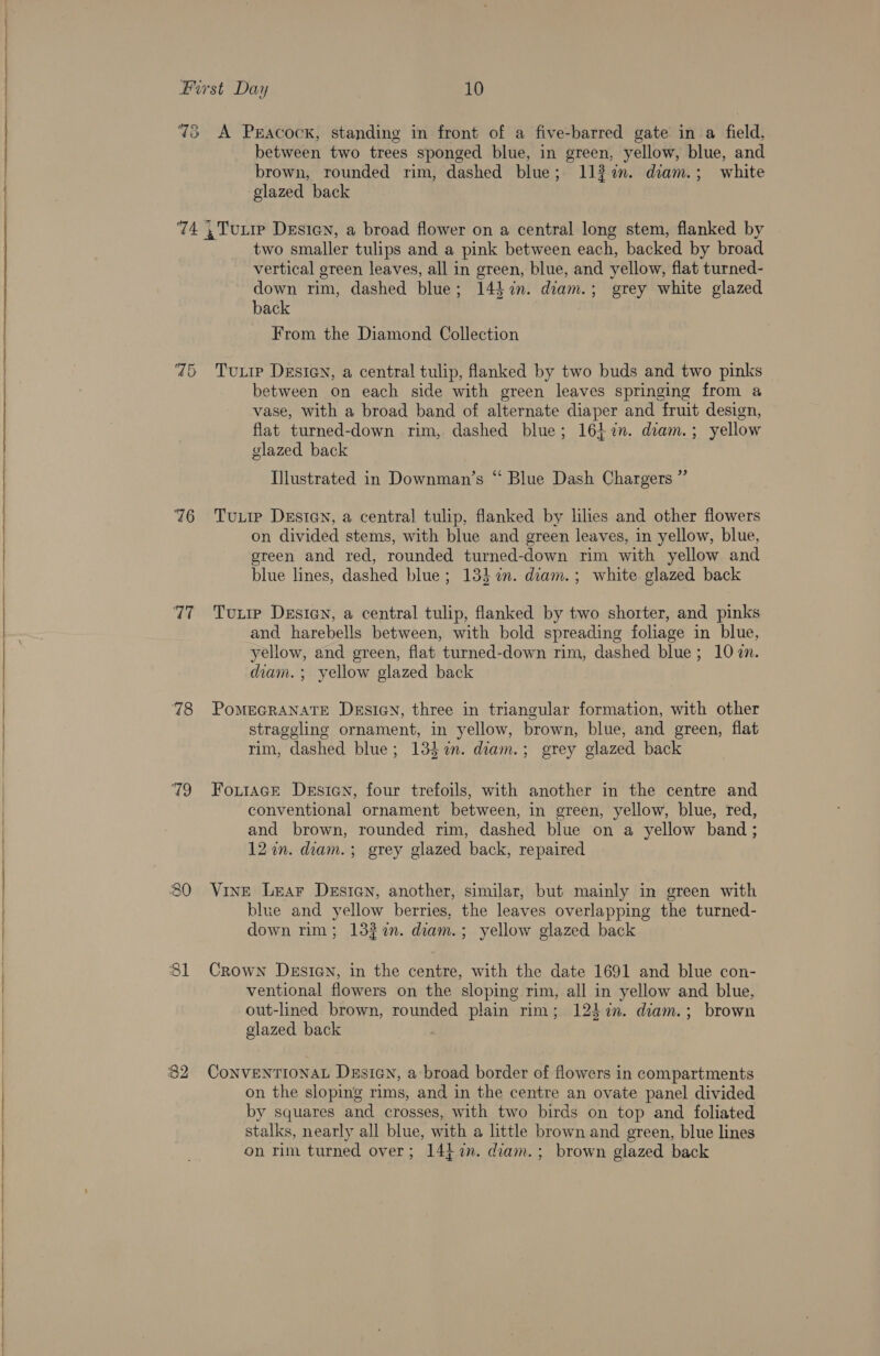    Furst Day 10 73 A Peacock, standing in front of a five-barred gate in a field, between two trees sponged blue, in green, yellow, blue, and brown, rounded rim, dashed blue; 113%. diam.; white glazed back ‘74 ,TuLip Desien, a broad flower on a central long stem, flanked by | two smaller tulips and a pink between each, backed by broad vertical green leaves, all in green, blue, and yellow, flat turned- down rim, dashed blue; 143 %n. diam.; grey white glazed back From the Diamond Collection 75 Turie Desicn, a central tulip, flanked by two buds and two pinks between on each side with green leaves springing from a vase, with a broad band of alternate diaper and fruit design, flat turned-down rim, dashed blue; 161 72n. diam.; yellow glazed back Ilustrated in Downman’s “ Blue Dash Chargers ”’ 76 Tuire Desian, a central tulip, flanked by lies and other flowers on divided stems, with blue and green leaves, in yellow, blue, green and red, rounded turned-down rim with yellow and blue lines, dashed blue; 133 in. diam. ; white glazed back 77 +«=Tuxrie Desien, a central tulip, flanked by two shorter, and pinks and harebells between, with bold spreading foliage in blue, yellow, and green, flat turned-down rim, dashed blue; 10m. diam. ; yellow glazed back straggling ornament, in yellow, brown, blue, and green, flat rim, dashed blue; 13} in. diam.; grey glazed back conventional ornament between, in green, yellow, blue, red, and brown, rounded rim, dashed blue on a yellow band ; 12 in. diam. ; grey glazed back, repaired blue and yellow berries, the leaves overlapping the turned- down rim; 132%n. diam.; yellow glazed back ventional flowers on the sloping rim, all in yellow and blue, out-lined brown, rounded plain rim; 124 %in. diam.; brown glazed back on the sloping rims, and in the centre an ovate panel divided by squares and crosses, with two birds on top and foliated stalks, nearly all blue, with a little brown and green, blue lines