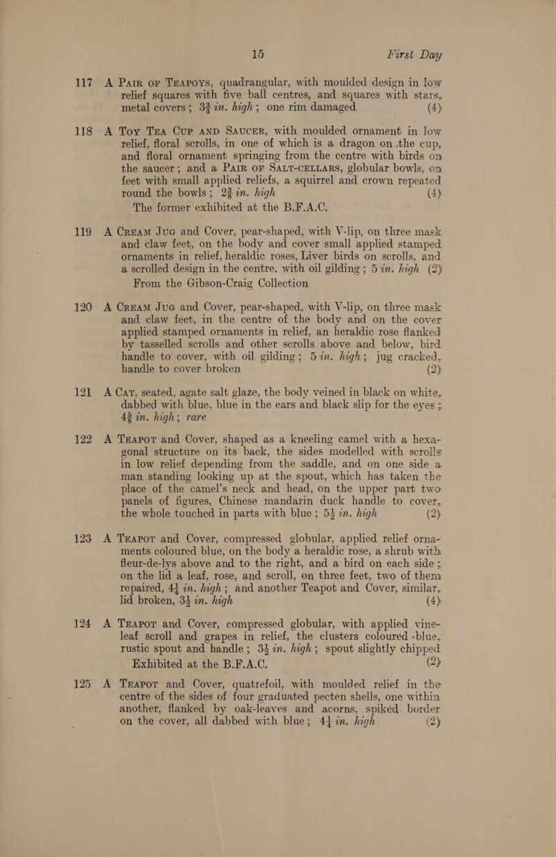 117 118 ify 120 122 123 15 First Day A Parr or Teapoys, quadrangular, with moulded design in low relief squares with five ball centres, and squares with stars, metal covers; 32% %in. high; one rim damaged (4) A Toy Trea Cup anv Saucer, with moulded ornament in low relief, floral scrolls, in one of which is a dragon on .the cup, and floral ornament springing from the centre with birds on the saucer; and a Parr oF SALT-CELLARS, globular bowls, on feet with small applied reliefs, a squirrel and crown repeated round the bowls; 23 in. high (4) The former exhibited at the B.F.A.C. A Cream Juca and Cover, pear-shaped, with V-lip, on three mask and claw feet, on the body and cover small applied stamped ornaments in relief, heraldic roses, Liver birds on scrolls, and a scrolled design in the centre, with oil gilding ; 5 in. high (2) From the Gibson-Craig Collection A Cream Jue and Cover, pear-shaped, with V-lip, on three mask and claw feet, in the centre of the body and on the cover applied stamped ornaments in relief, an heraldic rose flanked by tasselled scrolls and other scrolls above and below, bird handle to cover, with oil gilding; 5%. high; jue cracked, handle to cover broken (2) A Cat, seated, agate salt glaze, the body veined in black on white, dabbed with blue, blue in the ears and black slip for the eyes ; 42 in. high; rare A Teapot and Cover, shaped as a kneeling camel with a hexa- gonal structure on its back, the sides modelled with scrolls in low relief depending from the saddle, and on one side a man standing looking up at the spout, which has taken the place of the camel’s neck and head, on the upper part two panels of figures, Chinese mandarin duck handle to cover, the whole touched in parts with blue; 53 in. high (2) A Teapot and Cover, compressed globular, applied relief orna- ments coloured blue, on the body a heraldic rose, a shrub with fleur-de-lys above and to the right, and a bird on each side ; on the lid a leaf, rose, and scroll, on three feet, two of them repaired, 41 in. high; and another Teapot and Cover, similar, lid broken, 33 on. high (4) A Teapor and Cover, compressed globular, with applied vine- leaf scroll and grapes in relief, the clusters coloured «blue, rustic spout and handle; 34 in. dagh; spout slightly chipped Exhibited at the B.F.A.C. 2) centre of the sides of four graduated pecten shells, one within another, flanked by oak-leaves and acorns, spiked. border on the cover, all dabbed with blue; 44 in. high (2)