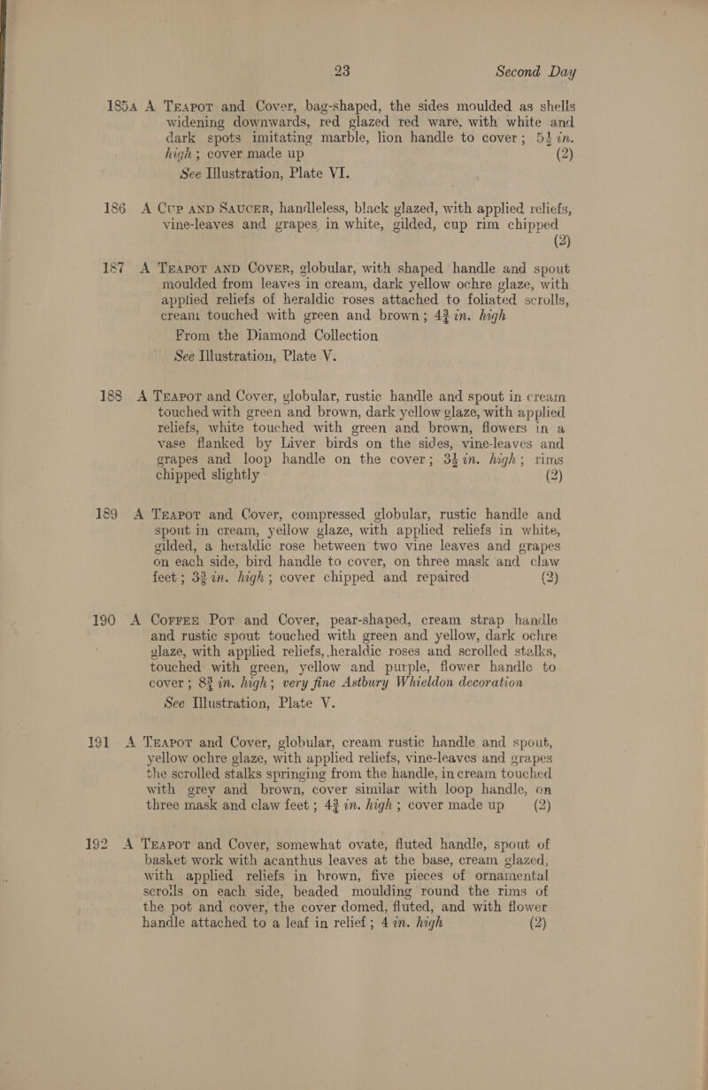 1854 187 188 189 190 23 Second Day A Teapot and Cover, bag-shaped, the sides moulded as shells widening downwards, red glazed red ware, with white and dark spots imitating marble, lion handle to cover; 54 in. high ; cover made up (2) See Illustration, Plate VI. A Cup anp Saucer, handleless, black glazed, with applied reliefs, vine-leaves and grapes in white, gilded, cup rim chipped (2) A Tgeapot AND Cover, globular, with shaped handle and spout moulded from leaves in cream, dark yellow ochre glaze, with applied reliefs of heraldic roses attached to foliated scrolls, cream touched with green and brown; 43 in. high From the Diamond Collection See Illustration, Plate V. A Trapor and Cover, globular, rustic handle and spout in cream touched with green and brown, dark yellow glaze, with applied reliefs, white touched with green and brown, flowers tn a vase flanked by Liver birds on the sides, vine-leaves and grapes and loop handle on the cover; 34hin. high; rims chipped shghtly (2) A Trapot and Cover, compressed globular, rustic handle and spout in cream, yellow glaze, with applied reliefs in white, gilded, a heraldic rose hetween two vine leaves and grapes on each side, bird handle to cover, on three mask and claw feet ; 323 an. high; cover chipped and repaired (2) A Correz Pot and Cover, pear-shaped, cream strap handle and rustic spout touched with green and yellow, dark ochre vlaze, with applied reliefs, heraldic roses and scrolled stalks, touched with green, yellow and purple, flower handle to cover ; 83 in. high; very fine Astbury Whieldon decoration . See Illustration, Plate V. A Teapot and Cover, globular, cream rustic handle and spout, yellow ochre glaze, with applied reliefs, vine-leaves and grapes the scrolled stalks springing from the handle, in cream touched with grey and brown, cover similar with loop handle, on three mask and claw feet ; 43 on. high ; cover made up (2) A Teapot and Cover, somewhat ovate, fluted handle, spout of basket work with acanthus leaves at the base, cream clazed, with applied reliefs in brown, five pieces of ornamental scroils on each side, beaded moulding round the rims of the pot and cover, the cover domed, fluted, and with flower handle attached to a leaf in relief; 4 an. high (2)