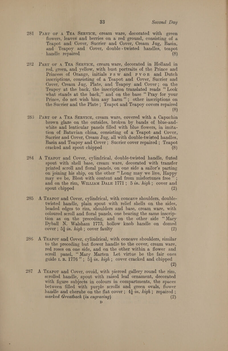 281 flowers, leaves and berries on a red ground, consisting of a Teapot and Cover, Sucrier and Cover, Cream Jug, Basin, and Teapoy and Cover, double-twisted handles, teapot handle repaired (8) mw @ Cx bo os) =] red, vreen, and yellow, with bust portraits of the Prince and Princess of Orange, initials FS w and Pvor and Dutch inscriptions, consisting of a Teapot and Cover, Sucrier and Cover, Cream Jug, Plate, and Teapoy and Cover; on the Teapoy at the back, the inscription translated reads “* Look what stands at the back,’ and on the base “ Pray for your Prince, do not wish him any harm”; other inscriptions on the Sucrier and the Plate; Teapot and Teapoy covers repaired (8) brown glaze on the outsides, broken by hands of blue-and- white and lenticular panels filled with blue flowers, in imita- tion of Batavian china, consisting of a Teapot and Cover, Sucrier and Cover, Cream Jug, all with double-twisted handles, Basin and Teapoy and Cover; Sucrier cover repaired ; Teapot cracked and spout chipped (8) spout with shell base, cream ware, decorated with transfer printed scroll and floral panels, on one side a sailor’s parting on joining his ship, on the other “ Long may we live, Happy may we be, Blest with content and from misfortunes free ”’ ; and on the rim, WinutamM Date 1771; 5 %n. high; cover and spout chipped (2) twisted handle, plain spout with relief shells on the sides, beaded edges to rim, shoulders and base, cream ware, with coloured scroll and floral panels, one bearing the same inscrip- tion as on the preceding, and on the other side “ Mary Dyball N. Walsham 1773, hollow knob handle on domed cover ; 54m. high ; cover faulty (2) to the preceding but flower handle to the cover, cream ware, red roses on one side, and on the other within a flower and scroll panel, “Mary Marten Let virtue be the fair ones guide 1.B. 1776”; 53%in. high; cover cracked and chipped (2) scrolled handle, spout with raised leaf ornament, decorated with figure subjects in colours in compartments, the spaces between filled with purple scrolls and green ovals, flower handle and cherubs on the flat cover; 44m. high; repaired ; marked Greatbach (in engraving) | (2), D