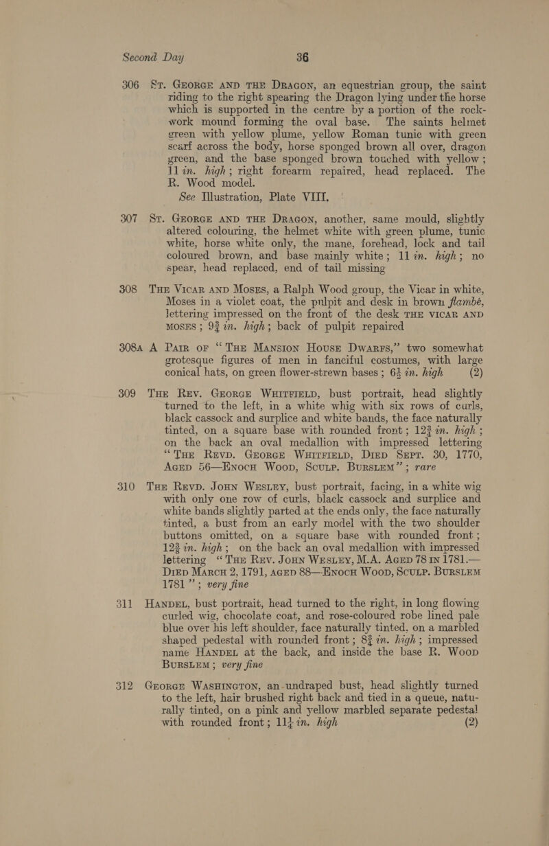 306 Sr. GEORGE AND THE Dracon, an equestrian group, the saint riding to the right spearing the Dragon lying under the horse which is supported in the centre by a portion of the rock- work mound forming the oval base. The saints helmet sreoen with yellow plume, yellow Roman tunic with green scarf across the body, horse sponged brown all over, dragon yreen, and the base sponged brown touched with yellow ; llin. high; right forearm repaired, head replaced. The R. Wood model. See Illustration, Plate VIII, 307 Sr. GEORGE AND THE Dragon, another, same mould, slightly altered colouring, the helmet white with green plume, tunic white, horse white only, the mane, forehead, lock and tail coloured brown, and base mainly white; llin. high; no spear, head replaced, end of tail missing 308 THE Vicar AND MosEs, a Ralph Wood group, the Vicar in white, Moses in a violet coat, the pulpit and desk in brown flambé, lettering impressed on the front of the desk THE VICAR AND MOSES ; 9277. high; back of pulpit repaired 308A A Parr oF “THE Mansion House Dwarrs,”’ two somewhat grotesque figures of men in fanciful costumes, with large conical hats, on green flower-strewn bases ; 63 an. high (2) 309 THe Rev. GrorgE WHITFIELD, bust portrait, head slightly turned to the left, in a white whig with six rows of curls, black cassock and surplice and white bands, the face naturally tinted, on a square base with rounded front; 122 n. high ; on the back an oval medallion with impressed lettering “THe Revp. GrorGe WHITFIELD, Diep Sept. 30, 1770, AGED 56—EnocH Woop, Scuupe. BurRsLEM”’; rare 310 Tue Revp. Joun Wres.Ley, bust portrait, facing, in a white wig with only one row of curls, black cassock and surplice and white bands slightly parted at the ends only, the face naturally tinted, a bust from an early model with the two shoulder buttons omitted, on a square base with rounded front ; 122 in. high; on the back an oval medallion with impressed lettering “THE Rev. Joun Wes ey, M.A. AGED 78 in 1781.— DiED Marc# 2, 1791, agep 88—-ENocH Woop, ScuLP. BURSLEM 1781” ; very fine 311 Hanpet, bust portrait, head turned to the right, in long flowing curled wig, chocolate coat, and rose-coloured robe lined pale blue over his left shoulder, face naturally tinted. on a marbled shaped pedestal with rounded front; 827. high ; impressed name HaAnpbeEL at the back, and inside the base R. Woop BURSLEM 5 very fine 312 Grorcr WASHINGTON, an-undraped bust, head slightly turned to the left, hair brushed right back and tied in a queue, natu- rally tinted, on a pink and yellow marbled separate pedestal! with rounded front; llizn. high (2)