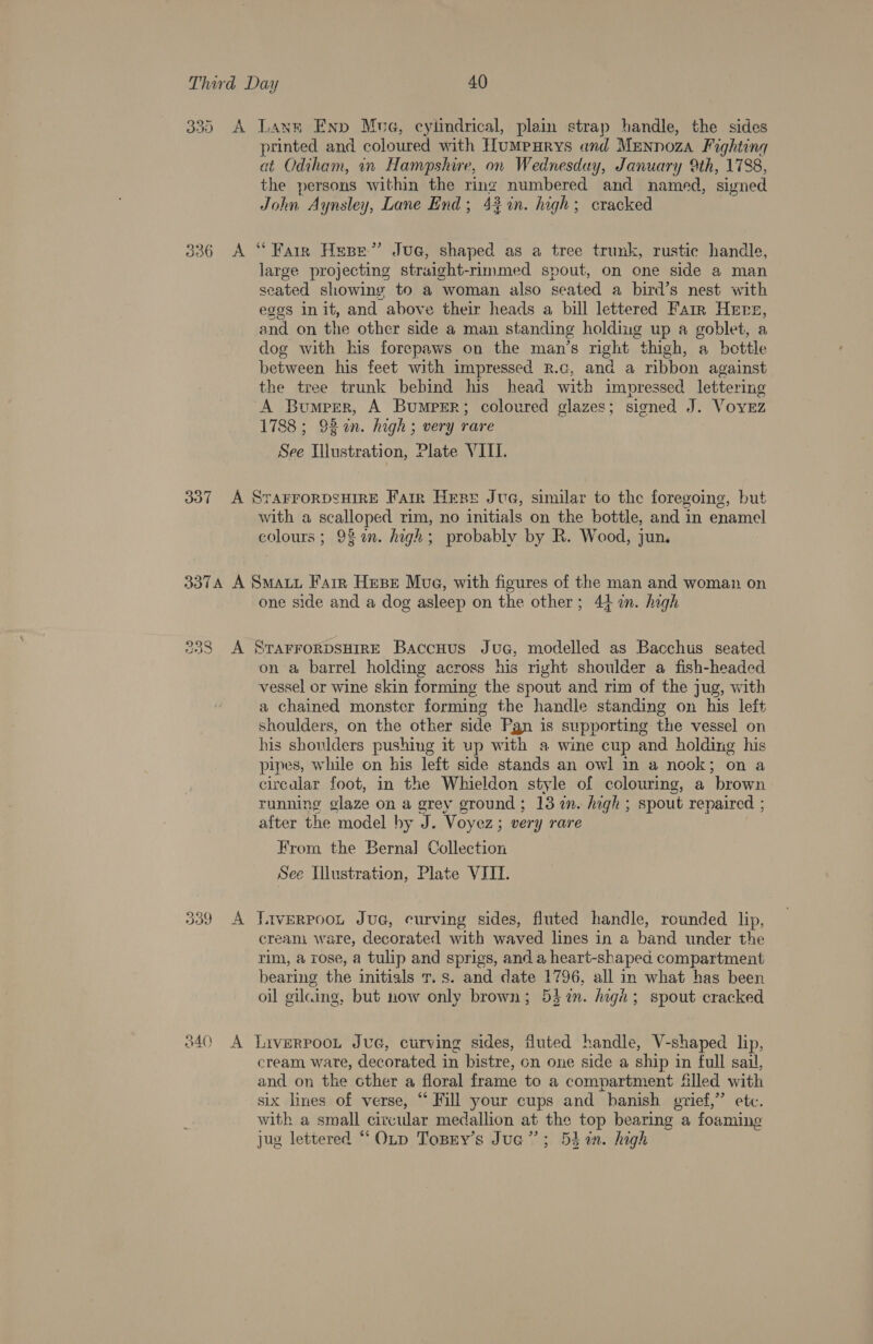 33) 336 A A Lann Eny Mua, cylindrical, plain strap handle, the sides printed and coloured with Humpurys and Mennoza Fighting at Odiham, in Hampshire, on Wednesday, January 9th, 1738, the persons within the ring numbered and named, signed John A ynsley, Lane End; 43 %in. high; cracked “Fair Hepe” Jue, shaped as a tree trunk, rustic handle, large projecting straight-rimmed spout, on one side a man seated showing to a woman also seated a bird’s nest with eggs init, and above their heads a bill lettered Farr Hers, and on the other side a man standing holding up a goblet, a dog with his forepaws on the man’s right “thigh, a bottle between his feet with impressed R.c, and a ribbon against the tree trunk bebind his head with impressed lettering A Bumper, A Bumper; coloured glazes; signed J. Vovez 1788 ; 92 %n. high ; very rare See Illustration, Plate VIII. with a Seat rim, no initials on the bottle, and in enamel colours ; 93 an. high : probably by R. Wood, jun. Jou A one side and a dog asleep on the other; 4} %n. high on a barrel holding across his right shoulder a fish-headed vessel or wine skin forming the spout and rim of the jug, with a chained monster forming the handle standing on his left shoulders, on the other side Pgn is supporting the vessel on his shoulders pushing it up with a wine cup and holding his pipes, while on his left side stands an owl in a nook; on a circalar foot, in the Whieldon style of colouring, a ‘brown running olaze on a grey ground; 13 in. high; spout repaired ; after the model by J. Voyez; very rare From the Bernal Collection See Illustration, Plate VIII. AVERPOOL JUG, curving sides, fluted handle, rounded lip, creani ware, decorated with waved lines in a band under the rim, a rose, a tulip and sprigs, and a heart-shaped compartment bearing the initials T. s. and date 1796, all in what has been oil gilcing, but now only brown; 5h in. high; spout cracked cream wate, decorated in bistre, on one side a ship in full sail, and on the cther a floral frame to a compartment Slled with six lines of verse, “ Fill your cups and “banish guief,” ete. with a small circular medallion at the top bearing a foaming jug lettered “ OLtp Topry’s Jua”’; 5d in. high