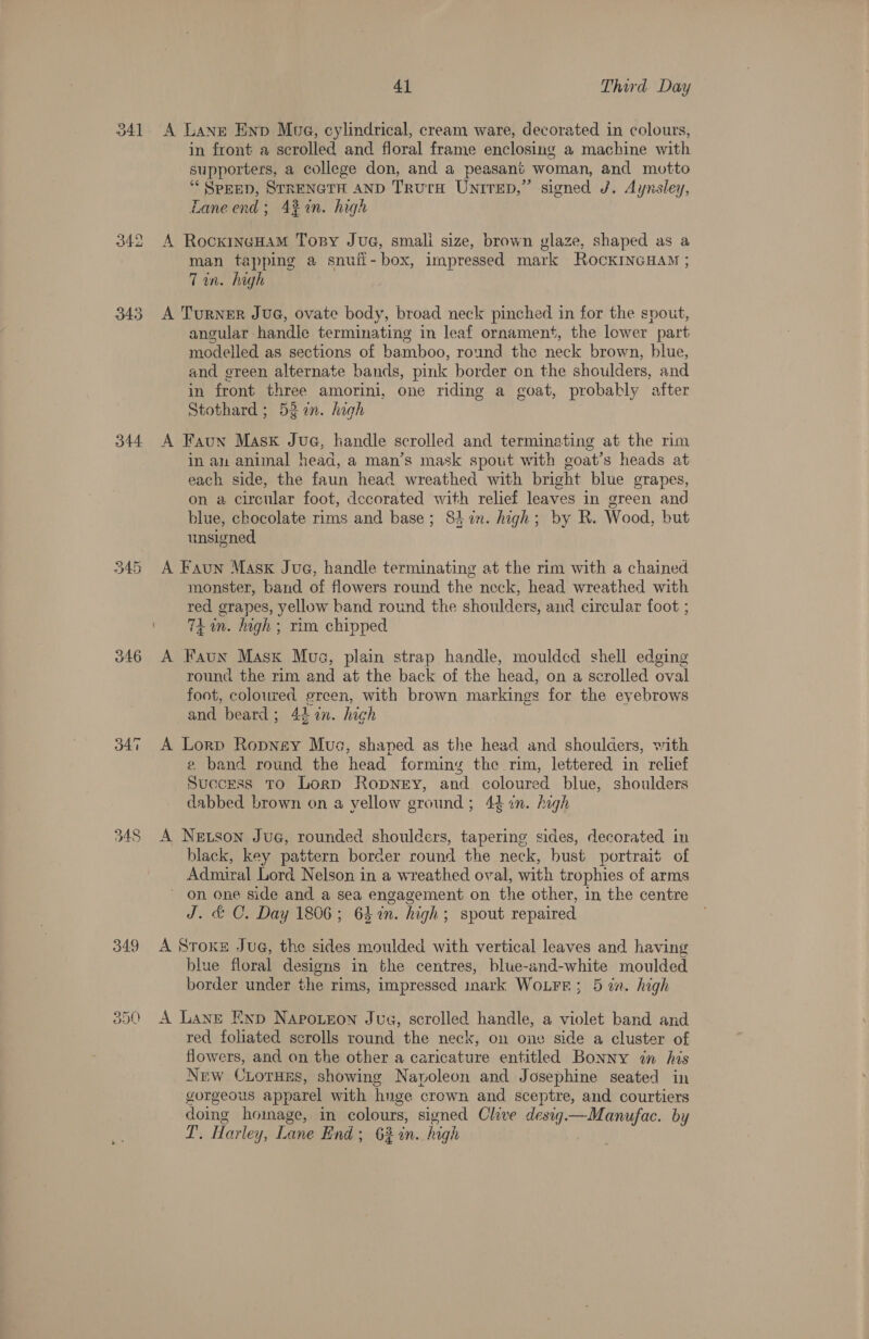 341 342 343 344 345 346 o47 Ww _ G2) 41 Third Day in front a scrolled and floral frame enclosing a machine with supporters, a college don, and a peasant woman, and motto ““ SPEED, STRENGTH AND TrurH UNITED,” signed J. Aynsley, Laneend; 43% in. high man tapping a snuii- box, impressed mark RockINGHAM ; 7 an. high angular: handle terminating in leaf ornament, the lower part modelled as sections of bamboo, round the neck brown, blue, and green alternate bands, pink border on the shoulders, and in front three amorini, one riding a goat, probably after Stothard ; 52an. high in au animal head, a man’s mask spout with goat’s heads at each side, the faun head wreathed with bright blue grapes, on a circular foot, decorated with relief leaves in green and blue, chocolate rims and base; 8) in. high; by R. Wood, but unsigned monster, band of flowers round the neck, head wreathed with red grapes, yellow band round the shoulders, and circular foot ; TA in. high; rim chipped round the rim and at the back of the head, on a scrolled oval foot, coloured ereen, with brown markings for the eyebrows and beard ; 41 in, high e band round the head forming the rim, lettered in relief Success To Lorp Ropney, and coloured blue, shoulders dabbed brown on a yellow ground; 444n. high black, key pattern border round the neck, bust portrait of Admiral Lord Nelson in a wreathed oval, with trophies of arms on one side and a sea engagement on the other, in the centre J. &amp; C. Day 1806; 6h in. high; spout repaired blue floral designs in the centres, blue-and-white moulded border under the rims, impressed mark WoLFr; 5 tn. high red foliated scrolls round the neck, on one side a cluster of flowers, and on the other a caricature entitled Bonny in his New CLorHEs, showing Navoleon and Josephine seated in gorgeous apparel with hnge crown and sceptre, and courtiers doing ih in colours, signed Chive desig—Manufac. by T. Harley y, Lane End; 62%n. high