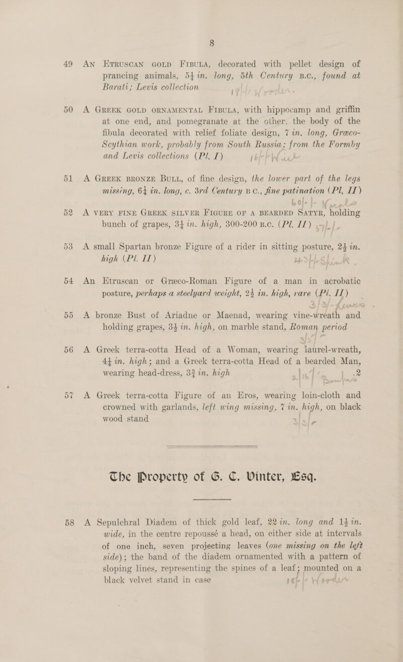 50 51 D2 D3 o4. DD 56 oF 8 prancing animals, 54%. long, 5th Century B.c., found at Barati; Levis collection ig A GREEK GOLD ORNAMENTAL FipuLa, with hippecamp and griffin at one end, and pomegranate at the other, the body of the fibula decorated with relief foliate design, 71m. long, Greco- Scythian work, probably from South Russia; from the Formby and Levis collections (Pl. L) roi IW wa A GREEK BRONZE Butt, of fine design, the lower part of the legs missing, 64 in. long, c. 3rd Century BC., fine Papin asec (PU dt) A VERY FINE GREEK SILVER FIGURE OF A BEARDED naar holding bunch of grapes, 34 in. high, 300-200 B.c. (Pl. IT) . A small Spartan bronze Figure of a rider in ie pore, 24 in. high (Pl. IT) Lie. An Etruscan or Greco-Roman Figure of a man in acrobatic posture, perhaps a steelyard weight, 24 in. high, rare (Pi. If) A bronze Bust of Ariadne or Maenad, wearing vine- tate ae holding grapes, 34 in. high, on marble stand, Roman period A Greek terra-cotta Head of a Woman, wearing Jaurel-wreath, 44+ in. high; and a Greek terra-cotta Head of a bearded Man, wearing head-dress, 321. high | PPM eS - ae A Greek terra-cotta Figure of an Eros, wearing loin-cloth and crowned with garlands, left wing missing, 7 wn. hugh, on black wood stand CIF  The Property of G. C. Vinter, Esq. wide, in the centre repoussé a head, on either side at intervals of one inch, seven projecting leaves (one missing on the left side); the band of the diadem ornamented with a pattern of sloping lines, representing the spines of a leaf; mounted on a black velvet stand in case 5a.