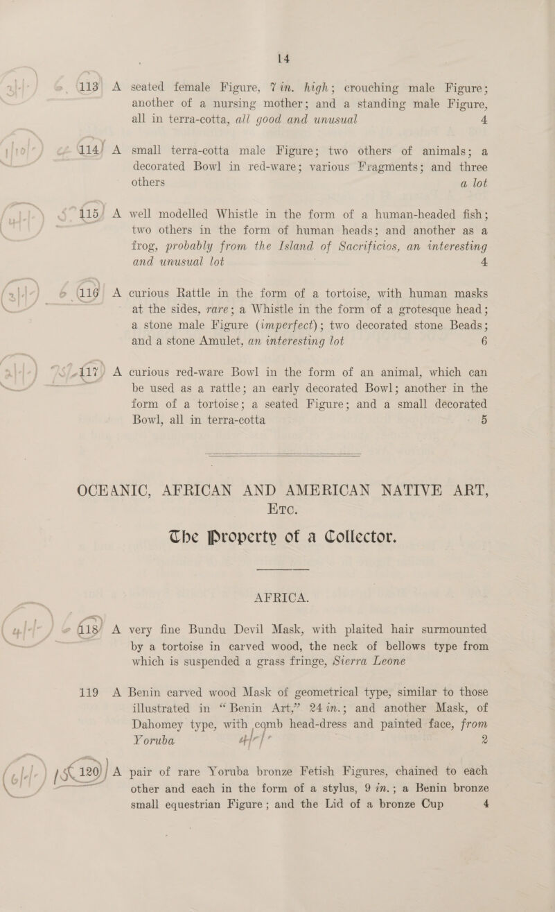 113 A seated female Figure, Vin. high; crouching male Figure; another of a nursing mother; and a standing male Figure, all in terra-cotta, all good and unusual f 114) A small terra-cotta male Figure; two others of animals; a decorated Bowl in red-ware; various Fragments; and three others a lot (115, A well modelled Whistle in the form of a human-headed fish; , two others in the form of human heads; and another as a frog, probably from the ne. of acumicwee an interesting and unusual lot + &gt; (116 A curious Rattle in the form of a tortoise, with human masks at the sides, rare; a Whistle in the form of a grotesque head; a stone male Figure (imperfect); two decorated stone Beads; and a stone Amulet, an interesting lot 6 117, A curious red-ware Bowl in the form of an animal, which can i be used as a rattle; an early decorated Bowl; another in the form of a tortoise; a seated Figure; and a small decorated Bowl, all in terra-cotta ve   OCEANIC, AFRICAN AND AMERICAN NATIVE ART, Etc. Che Property of a Collector. AFRICA. fig) A very fine Bundu Devil Mask, with plaited hair surmounted | by a tortoise in carved wood, the neck of bellows type from which is suspended a grass fringe, Sierra Leone 119 A Benin carved wood Mask of geometrical type, similar to those illustrated in “ Benin Art,’ 247n.; and another Mask, of Dahomey type, with comb head- diye and painted face, from Yoruba 4 ak j ® } is K 120) BN pair of rare Yoruba bronze Fetish ci as chained to each other and each in the form of a stylus, 9 7m.; a Benin bronze small equestrian Figure; and the Lid of a rer Cup 4