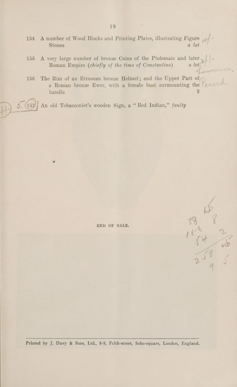 154 A number of Wood Blocks and Printing Plates, illustrating Figure; / | Stones a lot 155 A very large number of bronze Coins of the Ptolemaic and later . } r Roman Empire (chiefly of the time of Constantine) a lot, ji 4 pw 156 The Rim of an Etruscan bronze Helmet; and the Upper Part of a Roman bronze Ewer, with a female bust surmounting the | handle 2 1) Ay An old Tobacconist’s wooden Sign, a “ Red Indian,” faulty vA Jr a ¢; END OF SALE. ca ‘ b } ie ae ¢ NA oa a bs —_——- Printed by J. Davy &amp; Sons, Ltd., 8-9, Frith-street, Soho-square, London, England.