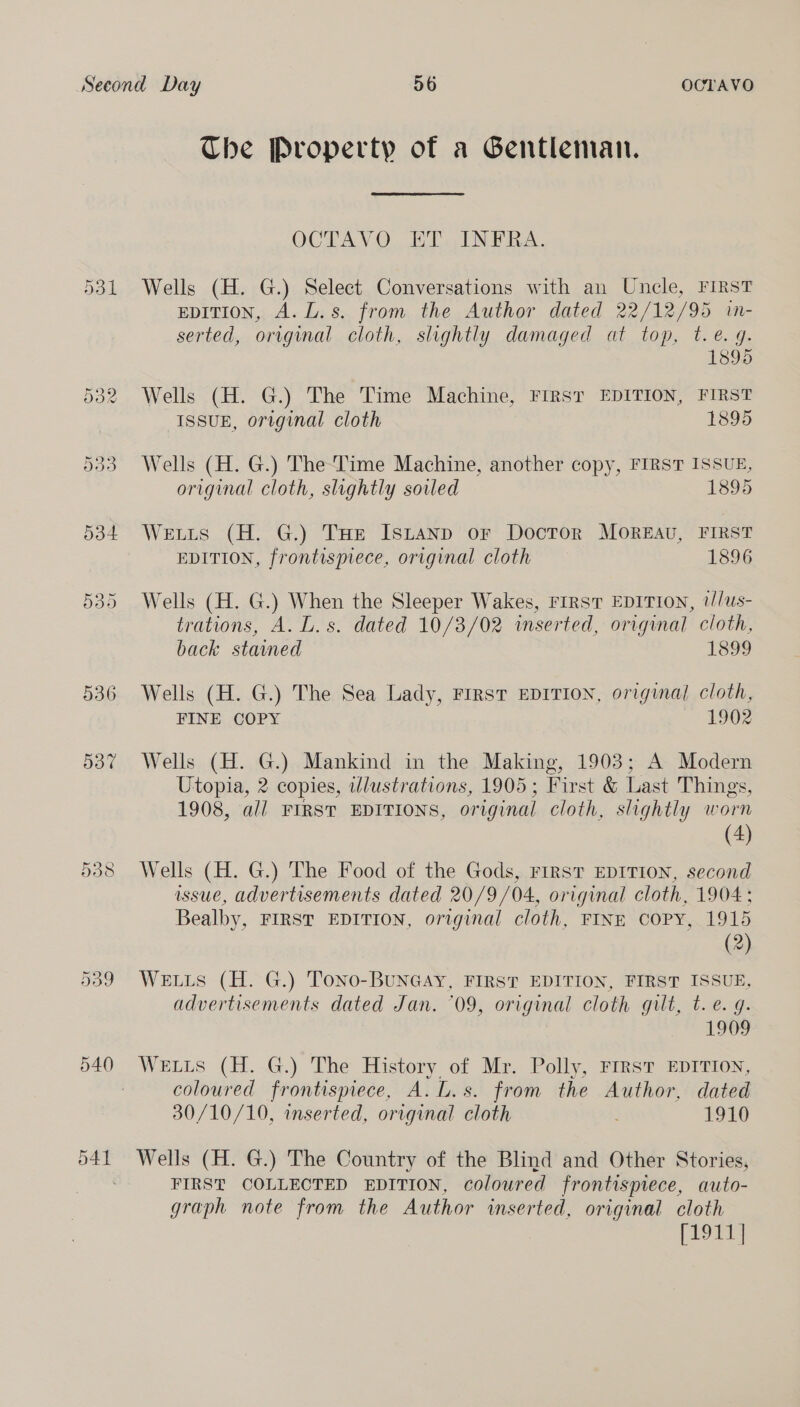 Dd1 536 537 O41 The Property of a Gentleman. OCTAV OW ET INTRA. Wells (H. G.) Select Conversations with an Uncle, FIRST EDITION, A. L.s. from the Author dated 22/12/95 in- serted, original cloth, slightly damaged at top, t.é. 9. 1895 Wells (H. G.) The Time Machine, First EDITION, FIRST ISSUE, original cloth 1895 Wells (H. G.) The-Time Machine, another copy, FIRST ISSUE, original cloth, slightly soiled 1895 Weis (H. G.) THE Is~tanp or Doctor Moreau, FIRST EDITION, frontispiece, original cloth 1896 Wells (H. G.) When the Sleeper Wakes, rirsT EDITION, 2//us- trations, A. L.s. dated 10/3/02 inserted, original cloth, back stamed 1899 Wells (H. G.) The Sea Lady, Frrst EDITION, original cloth, FINE COPY 1902 Wells (H. G.) Mankind in the Making, 1903; A Modern Utopia, 2 copies, illustrations, 1905; First &amp; Last Things, 1908, all FIRST EDITIONS, original cloth, slightly worn (4) Wells (H. G.) The Food of the Gods, FIRST EDITION, second issue, advertisements dated 20/9/04, original cloth, 1904 : Bealby, FIRST EDITION, original cloth, FINE COPY, 1915 (2) WELLS (H. G.) Tono-BUNGAY, FIRST EDITION, FIRST ISSUE, advertisements dated Jan. ‘09, original cloth gilt, t.e. q. 1909 Weis (H. G.) The History of Mr. Polly, FIRST EDITION, coloured frontispiece, A. L.s. from the Author, dated 30/10/10, inserted, original cloth 1910 Wells (H. G.) The Country of the Blind and Other Stories, FIRST COLLECTED EDITION, coloured frontispiece, auto- graph note from the Author inserted, original cloth [1911 |