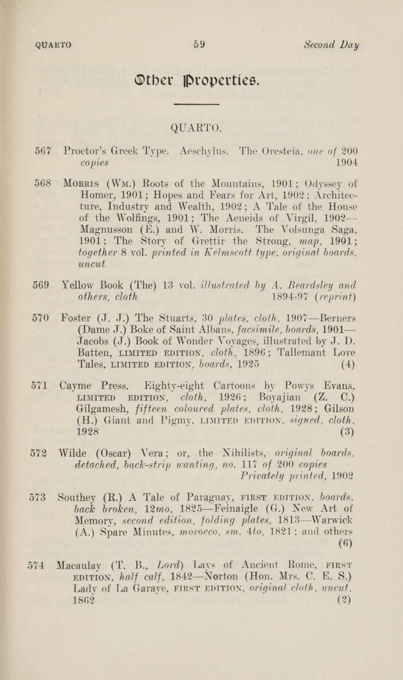 567 568 569 570 aval at2 973 ov4 Second Day Otber Properties. QUARTO: Proctor’s Greek Type. Aeschylus. The Oresteia, one of 200 copies 1904 Morris (Wm.) Roots of the Mountains, 1901; Odyssey of Homer, 1901; Hopes and Fears for Art, 1902; Architec- ture, Industry and Wealth, 1902; A Tale of the House of the Wolfings, 1901; The Aeneids of Virgil, 1902— Magnusson (E.) and W. Morris. The Volsunga Saga, 1901; The Story of Grettir the Strong, map, 1901; together 8 vol. printed in Kelmscott type, original boards, uncut Yellow Book (The) 13 vol. illustrated by A. Beardsley and others, cloth 1894-97 (reprint) Foster (J. J.) The Stuarts, 30 plates, cloth, 1907—Berners (Dame J.) Boke of Saint Albans, facsimile, boards, 1901— Jacobs (J.) Book of Wonder Voyages, illustrated by J. D. Batten, LIMITED EDITION, cloth, 1896; Tallemant Love Tales, LIMITED EDITION, boards, 1925 (4) Cayme Press, Highty-eight Cartoons by Powys Evans, LIMITED EDITION, cloth, 1926; Boyajian (Z. C.) Gilgamesh, fifteen coloured plates, cloth, 1928; Gilson (H.) Giant and Pigmy, LIMITED EDITION, signed, cloth, 1928 (3) Wilde (Oscar) Vera; or, the Nihilists, original boards, detached, back-strip wanting, no. 11% of 200 copies Prwately printed, 1902 Southey (R.) A Tale of Paraguay, FIRST EDITION, boards, back broken, 12mo, 1825—Feinaigle (G.) New Art of Memory, second edition, folding plates, 1813—Warwick (A.) Spare Minutes, morocco, sm. 4to, 1821; and others (6) Macaulay (T. B., Lord) Lays of Ancient Rome, FIRST EDITION, ae calf, 1842—Norton (Hon. Mrs. C. E. 8.) Lady of La Garaye, FIRST EDITION, original cloth, uncut, 1862 (2)