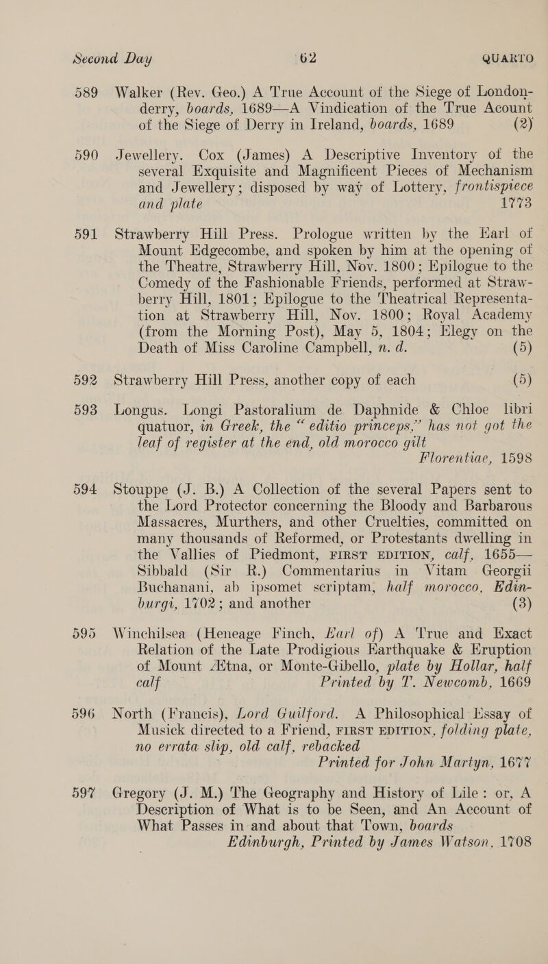 089 591 592 596 597 Walker (Rev. Geo.) A True Account of the Siege of London- derry, boards, 1689-—-A Vindication of the True Acount of the Siege of Derry in Ireland, boards, 1689 (2) Jewellery. Cox (James) A Descriptive Inventory of the several Exquisite and Magnificent Pieces of Mechanism and Jewellery; disposed by way of Lottery, frontisprece and plate 1773 Strawberry Hill Press. Prologue written by the Karl of Mount Edgecombe, and spoken by him at the opening of the Theatre, Strawberry Hill, Nov. 1800; Epilogue to the Comedy of the Fashionable Friends, performed at Straw- berry Hill, 1801; Epilogue to the Theatrical Representa- tion at Strawberry Hill, Nov. 1800; Royal Academy (from the Morning Post), May 5, 1804; Elegy on the Death of Miss Caroline Campbell, n. d. (5) Strawberry Hill Press, another copy of each | (5) Longus. Longi Pastoralium de Daphnide &amp; Chloe libri quatuor, in Greek, the “ editio princeps,” has not got the leaf of register at the end, old morocco gult | Florentiae, 1598 Stouppe (J. B.) A Collection of the several Papers sent to the Lord Protector concerning the Bloody and Barbarous Massacres, Murthers, and other Cruelties, committed on many thousands of Reformed, or Protestants dwelling in the Vallies of Piedmont, FIRST EDITION, calf, 1655— Sibbald (Sir R.) Commentarius in Vitam Georgi Buchanani, ab ipsomet scriptam, half morocco, Kdin- burgt, 1702; and another (3) Winchilsea (Heneage Finch, Harl of) A True and Exact Relation of the Late Prodigious Earthquake &amp; Hruption of Mount Adtna, or Monte-Gibello, plate by Hollar, half ry ee Printed by T. Newcomb, 1669 North (Francis), Lord Guilford. A Philosophical: Essay of Musick directed to a Friend, FIRST EDITION, folding plate, no errata slip, old calf, rebacked Pare Printed for John Martyn, 1677 Gregory (J. M.) The Geography and History of Lile: or, A Description of What is to be Seen, and An Account of What Passes in-and about that Town, boards Edinburgh, Printed by James Watson, 1708