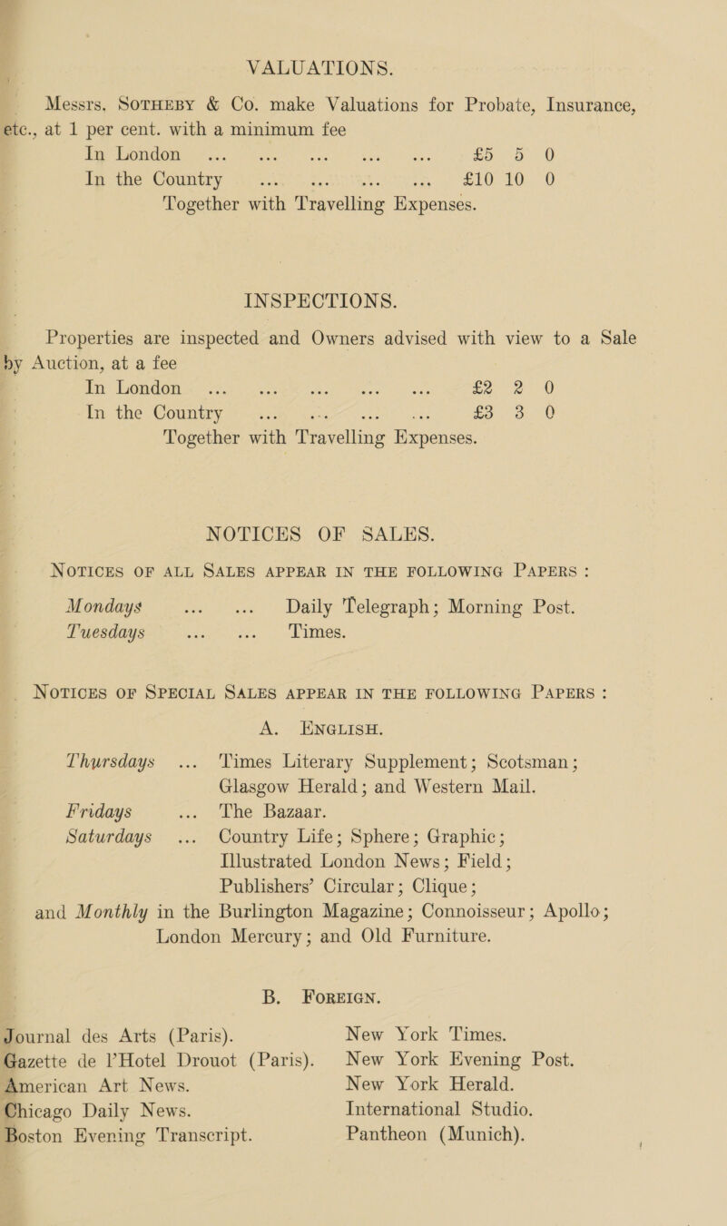 VALUATIONS. _ Messrs, SotrHeBy &amp; Co. make Valuations for Probate, Insurance, etc., at 1 per cent. with a minimum fee er Os Ban Ree Snes 8) Re hehe aD. 5 0 ibe the Country 1.2.5 5.4 Ptah een 2h 9 RS CS eg Together with Pravelling Expenses. INSPECTIONS. Properties are inspected and Owners advised with view to a Sale oy Auction, at a fee Be NCA eo eee ost Ieee: Sen ae In the Coumwy aye cs 20, 3-0 Together with easel Heepences. NOTICES OF SALES. NOTICES OF ALL SALES APPEAR IN THE FOLLOWING PAPERS: Mondays ... «+ Daily Telegraph; Morning Post. Tuesdays Eh ees i _ NOTICES OF SPECIAL SALES APPEAR IN THE FOLLOWING PAPERS: A. ENGLISH. Thursdays... 'Vimes Literary Supplement; Scotsman ; Glasgow Herald; and Western Mail. Fridays ... The Bazaar. Saturdays ... Country Life; Sphere; Graphic; Illustrated London News; Field; Publishers’ Circular; Clique ; and Monthly in the Burlington Magazine; Connoisseur; Apollo; London Mercury; and Old Furniture. B. FOREIGN. Journal des Arts (Paris). New York Times. Gazette de l’Hotel Drouot (Paris). New York Evening Post. American Art News. New York Herald. Chicago Daily News. International Studio. Boston Evening Transcript. Pantheon (Munich).
