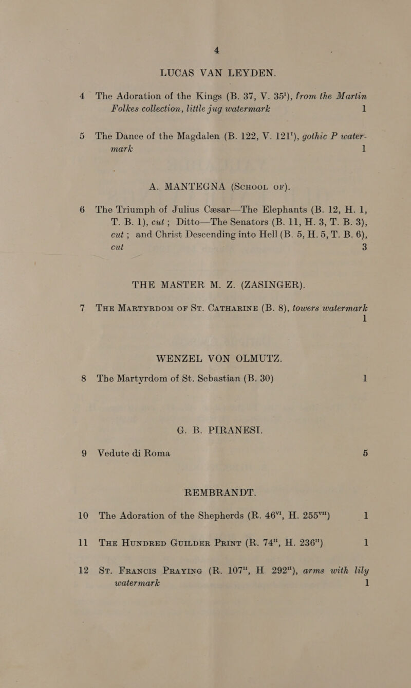 10 1] 12 + LUCAS VAN LEYDEN. The Adoration of the Kings (B. 37, V. 35), from the Martin Folkes collection, little jug watermark 1 The Dance of the Magdalen (B. 122, V. 121), gothic P water- mark 1 A. MANTEGNA (ScHooL OF). The Triumph of Julius Caesar—The Elephants (B. 12, H. 1, T. B. 1), cut ; Ditto—The Senators (B. 11, H. 3, T. B. 3) cut ; and Christ Descending into Hell (B. 5, H. 5, T. B. 6), cut 3 bf THE MASTER M. Z. (ZASINGER). THE MARTYRDOM OF St. CATHARINE (B. 8), towers watermark 1 WENZEL VON OLMUTZ. The Martyrdom of St. Sebastian (B. 30) 1 G. B. PIRANEST. Vedute di Roma 5 REMBRANDT. The Adoration of the Shepherds (R. 46”, H. 255°) 1 THE HUNDRED GUILDER Print (R. 74, H. 236) 1 St. Francis Prayine (R. 107, H. 292), arms with lily watermark 1