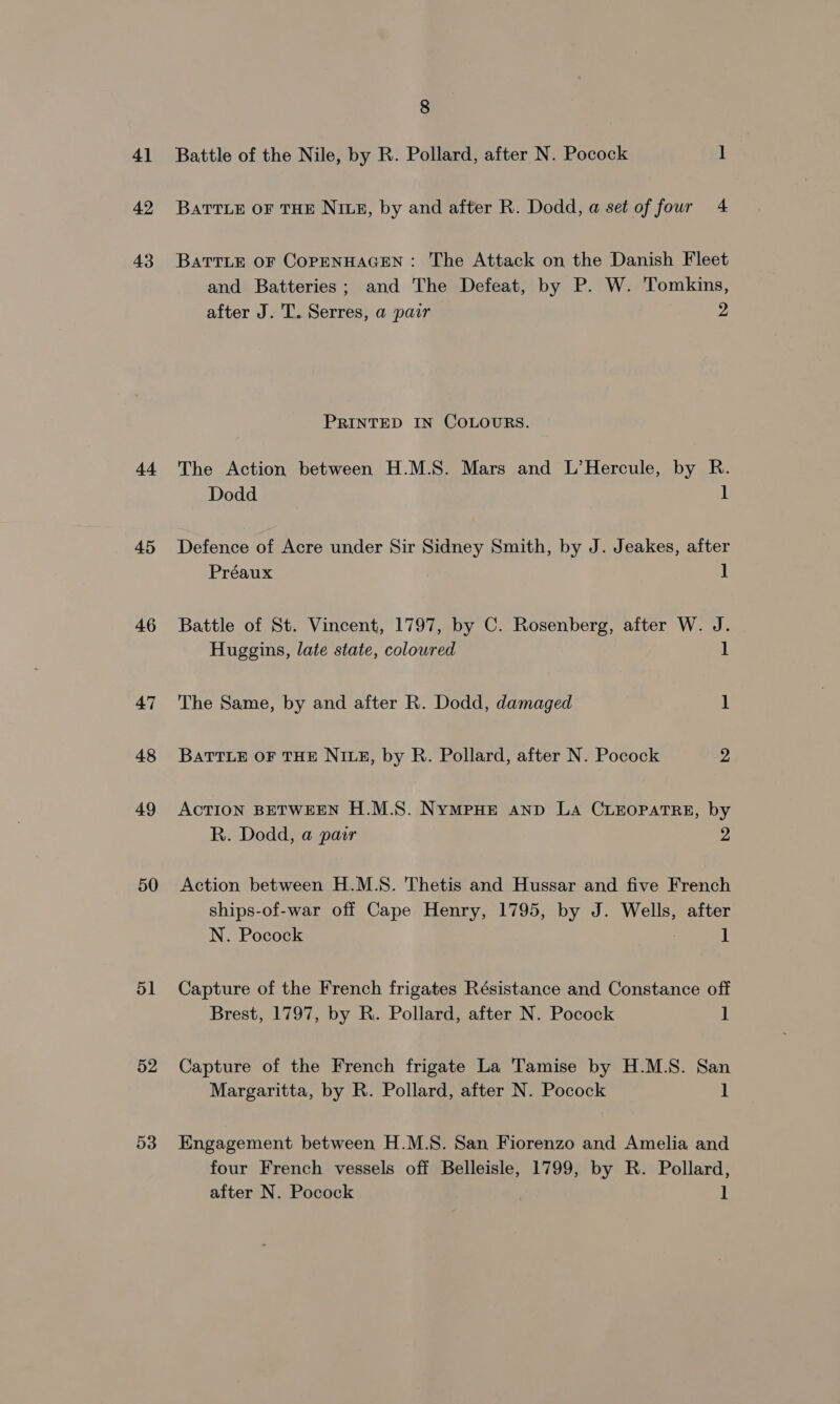 4] 42 43 tt 45 46 47 48 49 50 51 52 53 8 Battle of the Nile, by R. Pollard, after N. Pocock 1 BATTLE OF THE NILE, by and after R. Dodd, a set of four 4 BATTLE OF COPENHAGEN: The Attack on the Danish Fleet and Batteries; and The Defeat, by P. W. Tomkins, after J. T. Serres, a pair 2 PRINTED IN COLOURS. The Action between H.M.S. Mars and L’Hercule, by R. Dodd 1 Defence of Acre under Sir Sidney Smith, by J. Jeakes, after Préaux 1 Battle of St. Vincent, 1797, by C. Rosenberg, after W. J. Huggins, late state, coloured 1 The Same, by and after R. Dodd, damaged ] BatTTLeE OF THE NILE, by R. Pollard, after N. Pocock 2 ACTION BETWEEN H.M.S. Nympue anp La CLEOPATRE, by R. Dodd, a pair 2 Action between H.M.S. Thetis and Hussar and five French ships-of-war off Cape Henry, 1795, by J. Wells, after N. Pocock 1 Capture of the French frigates Résistance and Constance off Brest, 1797, by R. Pollard, after N. Pocock | Capture of the French frigate La Tamise by H.M.S. San Margaritta, by R. Pollard, after N. Pocock 1 Engagement between H.M.S. San Fiorenzo and Amelia and four French vessels off Belleisle, 1799, by R. Pollard,