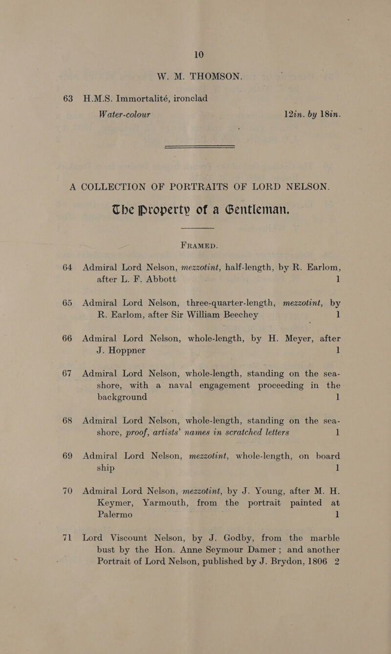 63 W. M. THOMSON. H.M.S. Immortalité, ironclad Water-colour 12in. by 1827. 64 65 66 67 68 69 71 The Property of a Gentleman.  FRAMED. Admiral Lord Nelson, mezzotint, half-length, by R. Earlom, after L. F. Abbott 1 Admiral Lord Nelson, three-quarter-length, mezzotint, by R. Earlom, after Sir William Beechey 1 Admiral Lord Nelson, whole-length, by H. Meyer, after J. Hoppner 1 Admiral Lord Nelson, whole-length, standing on the sea- shore, with a naval engagement proceeding in the background 1 Admiral Lord Nelson, whole-length, standing on the sea- shore, proof, artists’ names in scratched letters ] Admiral Lord Nelson, mezzotint, whole-length, on board ship ] Admiral Lord Nelson, mezzotint, by J. Young, after M. H. Keymer, Yarmouth, from the portrait painted at Palermo 1 Lord Viscount Nelson, by J. Godby, from the marble bust by the Hon. Anne Seymour Damer ; and another Portrait of Lord Nelson, published by J. Brydon, 1806 2