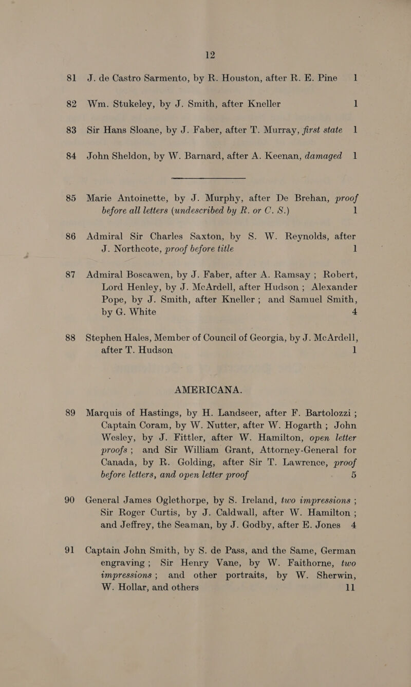 81 82 83 84 85 86 87 88 89 90 91 12 J. de Castro Sarmento, by R. Houston, after R. E. Pine 1 Wm. Stukeley, by J. Smith, after Kneller 1 Sir Hans Sloane, by J. Faber, after T. Murray, first state 1 John Sheldon, by W. Barnard, after A. Keenan, damaged 1 Marie Antoinette, by J. Murphy, after De Brehan, proof before all letters (undescribed by R. or C. 8S.) 1 Admiral Sir Charles Saxton, by S. W. Reynolds, after J. Northcote, proof before title ] Admiral Boscawen, by J. Faber, after A. Ramsay ; Robert, Lord Henley, by J. McArdell, after Hudson ; Alexander Pope, by J. Smith, after Kneller; and Samuel Smith, by G. White 4 Stephen Hales, Member of Council of Georgia, by J. McArdell, after 'T. Hudson ] AMERICANA. Marquis of Hastings, by H. Landseer, after F. Bartolozzi ; Captain Coram, by W. Nutter, after W. Hogarth ; John Wesley, by J. Fittler, after W. Hamilton, open letter proofs; and Sir William Grant, Attorney-General for Canada, by R. Golding, after Sir T. Lawrence, proof before letters, and open letter proof 5 General James Oglethorpe, by S. Ireland, two impressions ; Sir Roger Curtis, by J. Caldwall, after W. Hamilton ; and Jeffrey, the Seaman, by J. Godby, after E. Jones 4 Captain John Smith, by S. de Pass, and the Same, German engraving; Sir Henry Vane, by W. Faithorne, two wmpressions ; and other portraits, by W. Sherwin, W. Hollar, and others Li