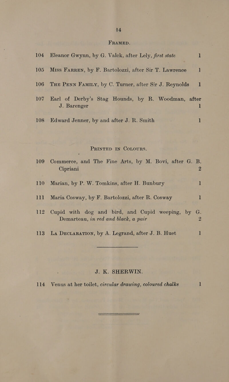 FRAMED. 104 Eleanor Gwynn, by G. Valck, after Lely, first state 1 105 Miss Farren, by F. Bartolozzi, after Sir T. Lawrence ] 106 THe Penn Faminy, by C. Turner, after Sir J. Reynolds 1 107 Earl of Derby’s Stag Hounds, by R. Woodman, after J. Barenger 1 108 Edward Jenner, by and after J. R. Smith 1 PRINTED IN COLOURS. 109 Commerce, and The Fine Arts, by M. Bovi, after G. B. Cipriani 2 110 Marian, by P. W. Tomkins, after H. Bunbury 1 111 Maria Cosway, by F. Bartolozzi, after R. Cosway ] 112 Cupid with dog and bird, and Cupid weeping, by G. Demarteau, in red and black, a pair 2 113. La DecuaratTion, by A. Legrand, after J. B. Huet 1 J. K. SHERWIN. 114 Venus at her toilet, circular drawing, coloured chalks 1
