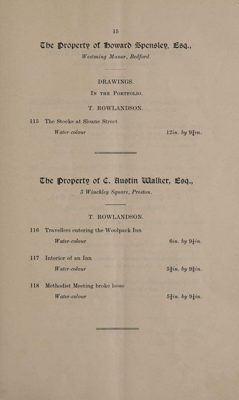 The Property of howard Spensley, Lsq., Westming Manor, Bedford. DRAWINGS. IN THE PORTFOLIO. T. ROWLANDSON. 115 The Stocks at Sloane Street Water-colour 12in. by 9Zin. Che Property of C. Hustin Walker, Esq., 3 Winchley Square, Preston. T. ROWLANDSON. 116 Travellers entering the Woolpack Inn Water-colour Gin. by 9hin. 117. Interior of an Inn Water-colour 5Rin. by 9Bin. 118 Methodist Meeting broke loose Water-colour 5zin. by 9}in.