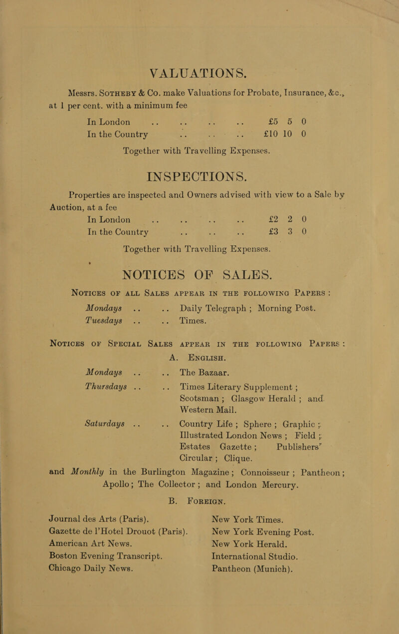 VALUATIONS. Messrs. SOTHEBY &amp; Co. make Valuations for Probate, Insurance, &amp;c., at 1 per cent. with a minimum fee . In London i: s Eat os £5 710 In the Country = Ee Sf SLO tO Together with Travelling Expenses. INSPECTIONS. Properties are inspected and Owners advised with view to a Sale by Auction, at a fee In-Gondon —s ... a < es » Ea 8 In the Country - oe = Poa wah Together with Travelling Expenses. NOTICES OF SALES. NOTICES OF ALL SALES APPEAR IN THE FOLLOWING PAPERS: Mondays .. .. Daily Telegraph ; Morning Post. Tuesdays .. ». Limes. Notices oF SPECIAL SALES APPEAR IN THE FOLLOWING PAPERS: A. ENGLISH. Mondays .. .. The Bazaar. Thursdays .. .. Times Literary Supplement ; Scotsman ; Glasgow Herald ; and. Western Mail. Saturdays .. .. Country Life; Sphere ; Graphic ; Illustrated London News; Field ; Estates Gazette ; Publishers’ Circular ; Clique. and Monthly in the Burlington Magazine; Connoisseur; Pantheon; Apollo; The Collector ; and London Mercury. B. ForgIqQn. Journal des Arts (Paris). New York Times. Gazette de |’ Hotel Drouot (Paris). New York Evening Post. American Art News. New York Herald. Boston Evening Transcript. International Studio. Chicago Daily News. Pantheon (Munich).
