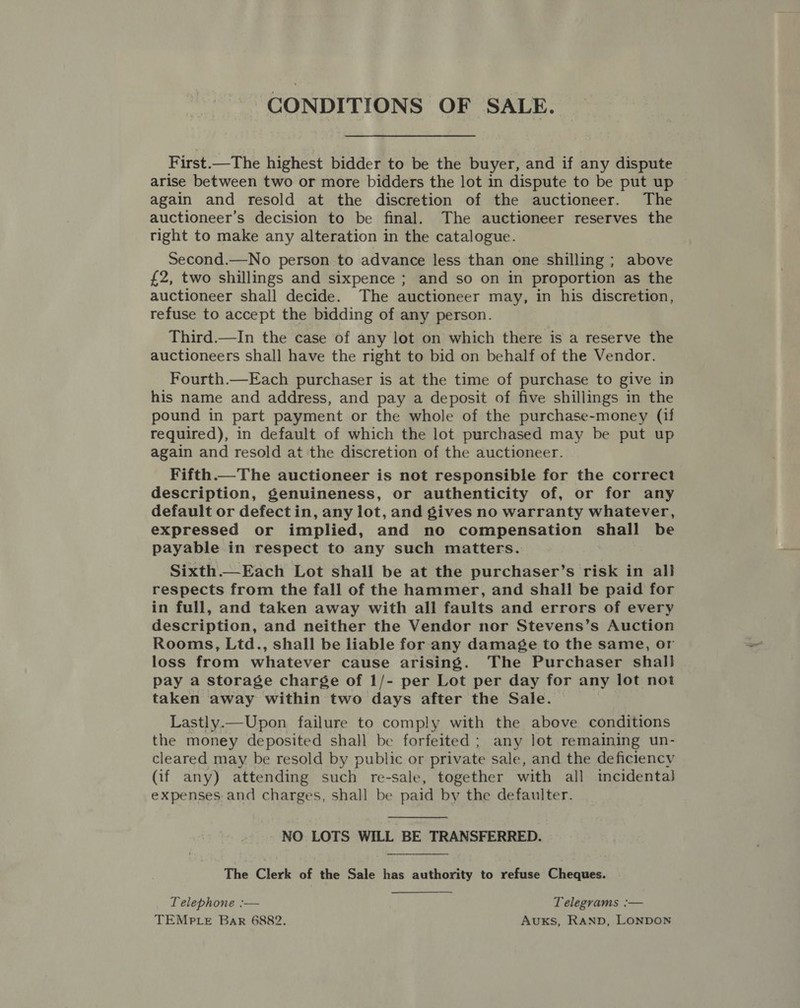 CONDITIONS OF SALE. First.—The highest bidder to be the buyer, and if any dispute arise between two or more bidders the lot in dispute to be put up again and resold at the discretion of the auctioneer. The auctioneer’s decision to be final. The auctioneer reserves the right to make any alteration in the catalogue. Second.—No person to advance less than one shilling ; above {2, two shillings and sixpence ; and so on in proportion as the auctioneer shall decide. The auctioneer may, in his discretion, refuse to accept the bidding of any person. Third.—In the case of any lot on which there is a reserve the auctioneers shall have the right to bid on behalf of the Vendor. Fourth.—Each purchaser is at the time of purchase to give in his name and address, and pay a deposit of five shillings in the pound in part payment or the whole of the purchase-money (if required), in default of which the lot purchased may be put up again and resold at the discretion of the auctioneer. Fifth.—The auctioneer is not responsible for the correct description, genuineness, or authenticity of, or for any default or defect in, any lot, and gives no warranty whatever, expressed or implied, and no compensation shall be payable in respect to any such matters. Sixth.—Each Lot shall be at the purchaser’s risk in all respects from the fall of the hammer, and shall be paid for in full, and taken away with all faults and errors of every description, and neither the Vendor nor Stevens’s Auction Rooms, Ltd., shall be liable for any damage to the same, or loss from whatever cause arising. The Purchaser shal] pay a storage charge of 1/- per Lot per day for any lot not taken away within two days after the Sale. Lastly.—Upon failure to comply with the above conditions the money deposited shall be forfeited ; any lot remaining un- cleared may be resold by public or private sale, and the deficiency (if any) attending such re-sale, together with all incidenta} expenses and charges, shall be paid by the defaulter. NO LOTS WILL BE TRANSFERRED.  The Clerk of the Sale has authority to refuse Cheques. Telephone :-—— Telegrams :— TEMPtLeE Bar 6882. Avuxs, RAND, LONDON