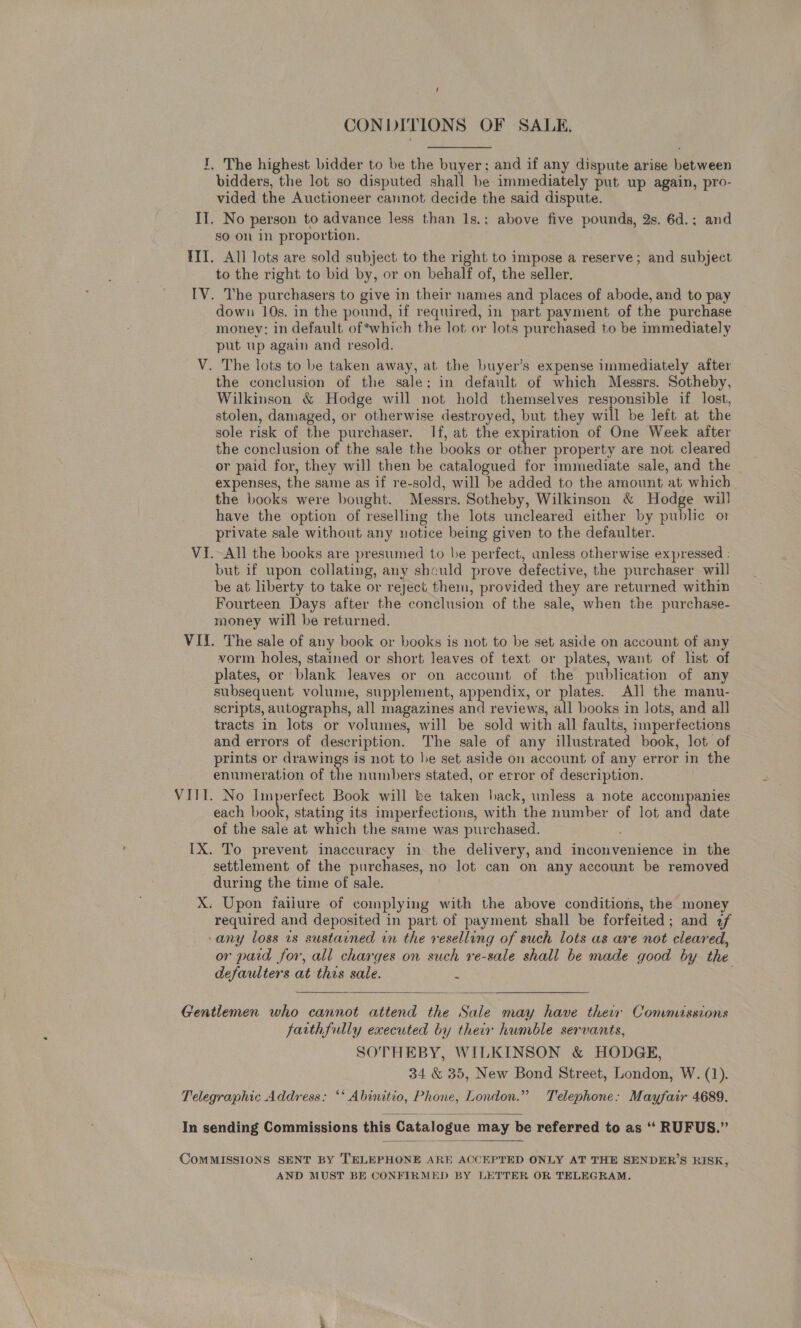 / CONDITIONS OF SALE, I, The highest bidder to be the buyer; and if any dispute arise between bidders, the lot so disputed shall be immediately put up again, pro- vided the Auctioneer cannot decide the said dispute. II. No person to advance less than 1s.; above five pounds, 2s. 6d.; and go on in proportion. III. All lots are sold subject to the right to impose a reserve; and subject to the right to bid by, or on behalf of, the seller. IV. The purchasers to give in their names and places of abode, and to pay down 10s. in the pound, if required, in part payment of the purchase money: in default of*which the lot or lots purchased to be immediately put up again and resold. V. The lots to be taken away, at the buyer’s expense immediately after the conclusion of the sale; in default of which Messrs. Sotheby, Wilkinson &amp; Hodge will not hold themselves responsible if lost, stolen, damaged, or otherwise destroyed, but they will be left at the sole risk of the purchaser. If, at the expiration of One Week after the conclusion of the sale the books or other property are not cleared or paid for, they will then be catalogued for immediate sale, and the expenses, the same as if re-sold, will be added to the amount at which the books were bought. Messrs. Sotheby, Wilkinson &amp; Hodge will have the option of reselling the lots uncleared either by public o1 private sale without any notice being given to the defaulter. VI. All the books are presumed to be perfect, unless otherwise expressed : but if upon collating, any should prove defective, the purchaser will be at liberty to take or reject them, provided they are returned within Fourteen Days after the conclusion of the sale, when the purchase- money will be returned. VII. The sale of any book or books is not to be set aside on account of any vorm holes, stained or short leaves of text or plates, want of list of plates, or blank leaves or on account of the publication of any subsequent volume, supplement, appendix, or plates. All the manu- scripts, autographs, all magazines and reviews, all books in lots, and all tracts in lots or volumes, will be sold with all faults, imperfections and errors of description. The sale of any illustrated book, lot of prints or drawings is not to he set aside on account of any error in the enumeration of the numbers stated, or error of description. VIII. No Imperfect Book will be taken hack, unless a note accompanies each book, stating its imperfections, with the number of lot and date of the sale at which the same was purchased. IX. To prevent inaccuracy in the delivery, and inconvenience in the settlement of the purchases, no lot can on any account be removed during the time of sale. : X. Upon failure of complying with the above conditions, the money required and deposited in part of payment shall be forfeited; and 2f -any loss 1s sustained in the reselling of such lots as are not cleared, or paid for, all charges on such re-sale shall be made good by the defaulters at this sale. :   Gentlemen who cannot attend the Sale may have their Commissions farthfully executed by their humble servants, SOTHEBY, WILKINSON &amp; HODGE, 34 &amp; 35, New Bond Street, London, W. (1). Telegraphic Address: ‘‘ Abinitio, Phone, London.” Telephone: Mayfair 4689.   CoMMISSIONS SENT BY TELEPHONE ARE ACCEPTED ONLY AT THE SENDER’S RISK, . AND MUST BE CONFIRMED BY LETTER OR TELEGRAM.