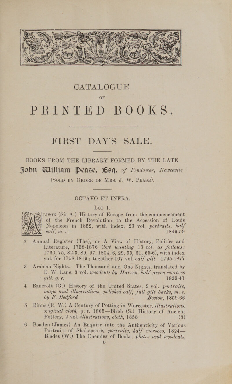  PRINTE DBOO KS.  FIRST - DAYS SALE. BOOKS FROM THE LIBRARY FORMED BY THE LATE Fobn William Pease, Wsq. of Pendower, Neweastle (SoLp By ORDER oF Mrs. J. W. PEASE). OCTAVO ET INFRA. Lor ‘1. LISON (Sir A.) History of Europe from the commencement of the French Revolution to the Accession of Louis calf, m. e@. 1849-59 2 Annual Register (The), or A View of History, Politics and Literature, 1758-1876 (but wanting 13 vol. as follows: 1760, 75, 82-3, 89, 97, 1804, 6, 29, 35, 61, 65-6), with index vol. for 1758-1819; together 107 vol. calf gilt 1795-1877 3 Arabian Nights. The Thousand and One Nights, translated by Hi. W. Lane, 3 vol. woodeuts by Harvey, half green morocco gilt, g.e. 1839-41 4 Bancroft (G.) History of the United States, 9 vol. portraits, maps and illustrations, polished calf, full gilt backs, m. e. by F. Bedford bs Boston, 1859-66 5 Binns (k. W.) A Century of Potting in Worcester, ¢l/ustrations, original cloth, g. t. 1865—Birch (S.) History of Ancient Pottery, 2 ral illustrations, cloth, 1858 (3) 6 Boaden (James) An Enquiry into the Authenticity of Various Portraits of Shakspeare, portraits, half morocco, 1824— Blades (W.) The Enemies of Books, plates and woodcuts, B : 