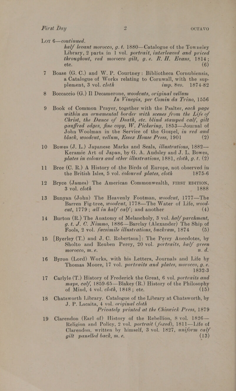 First Day 2 OCTAVO Lor 6—continued. half levant morocco, g. t. 1880—Catalogue of the Towneley Library, 2 parts in 1 vol. portrait, interleaved and priced throughout, red morocco gilt, g.e. R. H. Evans, 1814; etc. (6) 7 Boase (G. C.) and W. P. Courtney: Bibliotheca Cornubiensis, a Catalogue of Works relating to Cornwall, with the sup- plement, 3 vol. cloth amp. 8vo. 1874-82 8 Boccaccio (G.) Il Decamerone, woodcuts, original vellum In Vinegia, per Comin da Trino, 1556 9 Book of Common Prayer, together with the Psalter, each page within an ornamental border with scenes from the Life of Christ, the Dance of Death, etc. blind stamped calf, gilt gauffred edges, fine copy, W. Pickering, 1853—Journal of John Woolman in the Service of the Gospel, in red and black, woodcut, vellum, Essex House Press, 1901 (2) 10 Bowes (J. L.) Japanese Marks and Seals, illustrations, 1882— Keramic Art of Japan, by G. A. Audsley and J. L. Bowes, plates in colours and other illustrations, 1881, cloth, g.t. (2) 11 Bree (C. R.) A History of the Birds of Europe, not observed in the British Isles, 5 vol. coloured plates, cloth 1875-6 12 Bryce (James) The American Commonwealth, FIRST EDITION, 3 vol. cloth 1888 13 Bunyan (John) The Heavenly Footman, woodcut, 1777—The Barren Fig-tree, woodcut, 1778—The Water of Life, wood- cut, 1779; all in half calf; and another (4) 14 Burton (R.) The Anatomy of Melancholy, 3 vol. half parchment, g.t. J. C. Nimmo, 1886—Barclay (Alexander) The Ship of Fools, 2 vol. facsimile illustrations, buckram, 1874 (5) 15 [Byerley (T.) and J. C. Robertson]: The Perey Anecdotes, by Sholto and Reuben Percy, 20 vol. portraits, half green morocco, M. é. n.d 16 Byron (Lord) Works, with his Letters, Journals and Life by Thomas Moore, 17 vol. portraits and plates, morocco, g. eé. 1832-3 17 Carlyle (T.) History of Frederick the Great, 6 vol. portraits and maps, calf, 1859-65—Blakey (R.) History of the Philosophy of Mind, 4 vol. cloth, 1848; ete. (15) 18 Chatsworth Library. Catalogue of the Library at Chatsworth, by J. P. Lacaita, 4 vol. original cloth Privately printed at the Chiswick Press, 1879 19 Clarendon (Earl of) History of the Rebellion, 8 vol. 1826— Religion and Policy, 2 vol. portrait (foved), 1811—Life of Clarendon, written by himself, 3 vol. 1827, unzform calf