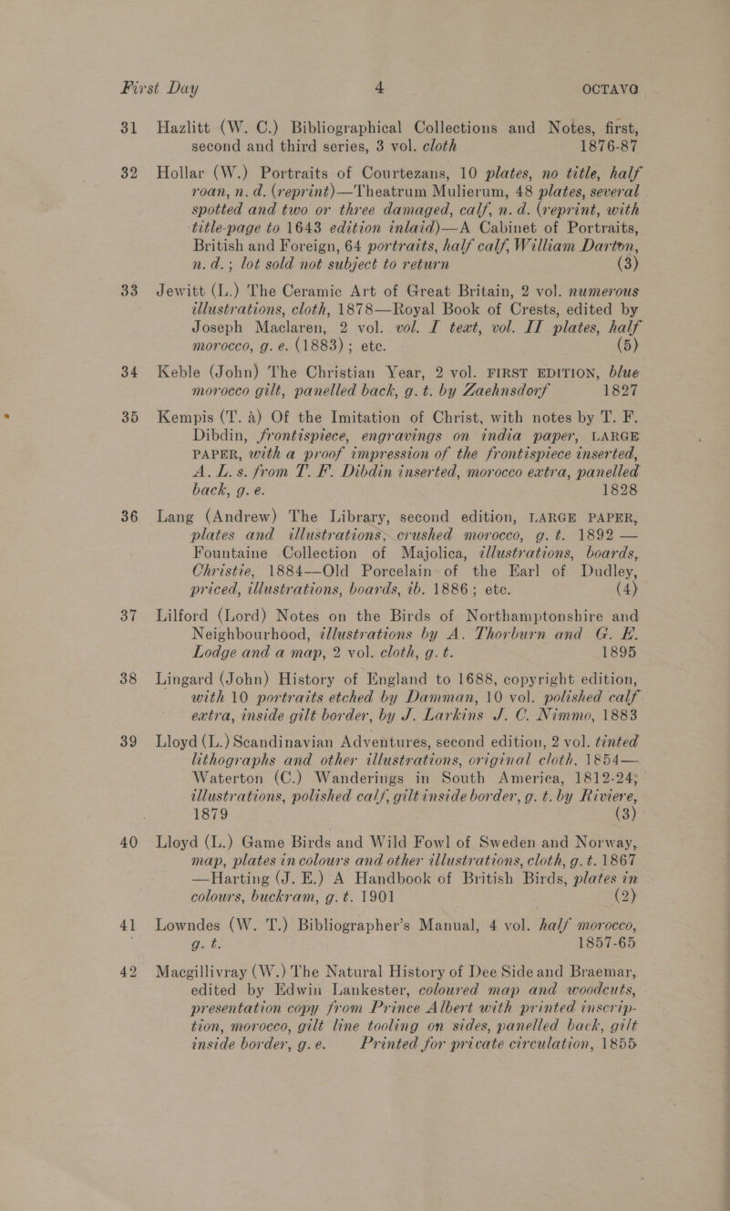 31 32 33 34 35 36 37 38 39 40 41 Hazlitt (W. C.) Bibliographical Collections and Notes, first, second and third series, 3 vol. cloth 1876-87 Hollar (W.) Portraits of Courtezans, 10 plates, no title, half roan, n. d. (reprint) —Theatrum Mulierum, 48 plates, several spotted and two or three damaged, calf, n. d. (reprint, with title-page to 1643 edition inlaid)—A Cabinet of Portraits, British and Foreign, 64 portraits, half calf, Wiliam Darton, n.d.; lot sold not subject to return (3) Jewitt (L.) The Ceramic Art of Great Britain, 2 vol. nwmerous illustrations, cloth, 1878—Royal Book of Crests, edited by Joseph Maclaren, 2 vol. vol. I tewt, vol. IT plates, i morocco, g. e. (1883) ; etc. (5) Keble (John) The Christian Year, 2 vol. FIRST EDITION, blue morocco gilt, panelled back, g.t. by Zaehnsdorf 1827 Kempis (T. 4) Of the Imitation of Christ, with notes by T. F. Dibdin, jfrontispiece, engravings on india paper, LARGE PAPER, with a proof impression of the frontispiece inserted, A. L.s. from T. F. Dibdin inserted, morocco extra, panelled back, g. é. 1828 Lang (Andrew) The Library, second edition, LARGE PAPER, plates and illustrations; crushed morocco, g.t. 1892 — Fountaine Collection of Majolica, zllustrations, boards, Christie, 1884—Old Porcelain of the Earl of Dudley, priced, illustrations, boards, ib. 1886; ete. (4) Lilford (Lord) Notes on the Birds of Northamptonshire and Neighbourhood, ¢llustrations by A. Thorburn and G. E. Lodge and a map, 2 vol. cloth, g. t. 1895 ~ Lingard (John) History of England to 1688, copyright edition, with 10 portraits etched by Damman, 10 vol. polished calf extra, inside gilt border, by J. Larkins J. C. Nimmo, 1883 Lloyd (L.) Scandinavian Adventures, second edition, 2 vol. tinted lithographs and other illustrations, original cloth, 1854— Waterton (C.) Wanderings in South Ameriea, 1812-24; illustrations, polished cal/, giltinside border, g. t. by ae 1879 (3 Lloyd (L.) Game Birds and Wild Fowl of Sweden and Norway, map, plates in colours and other illustrations, cloth, g.t. 1867 —Harting (J. E.) A Handbook of British hinds plates in colours, buckram, g.t. 1901 (2) Lowndes (W. T.) Bibliographer’s Manual, 4 vol. ne morocco, g. t. 1857-65 edited by Edwin Lankester, coloured map and woodcuts, presentation copy from Prince Albert with printed inscrip- tion, morocco, gilt line tooling on sides, panelled back, gilt