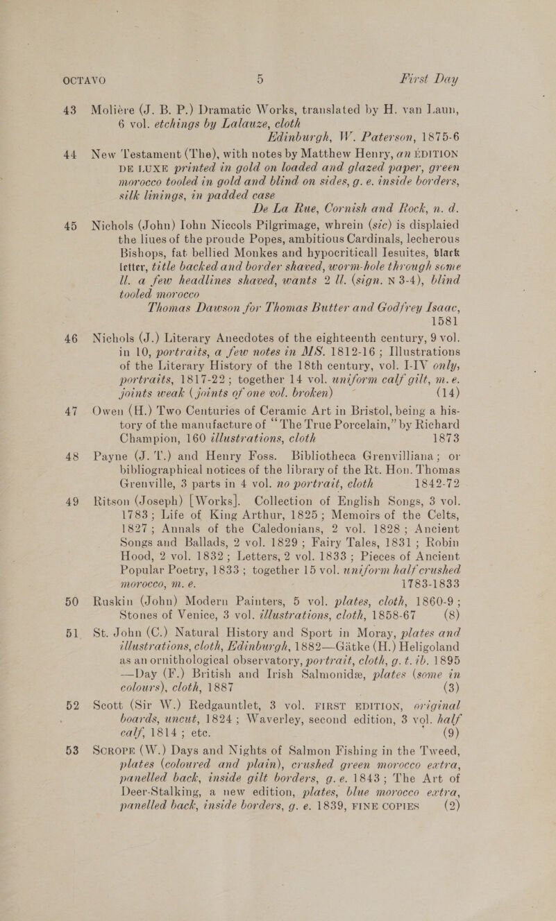 43 44 45 46 47 48 49 50 51 52 53 Moliere (J. B. P.) Dramatic Works, translated by H. van Laun, 6 vol. etchings by Lalauze, cloth Kdinburgh, W. Paterson, 1875-6 New Testament (The), with notes by Matthew Henry, an EDITION DE LUXE printed in gold on loaded and glazed paper, green morocco tooled in gold and blind on sides, g. e. inside borders, silk linings, in padded case De La Rue, Cornish and Rock, n. d. Nichols (John) Iohn Niecols Pilgrimage, whrein (szc) is displaied the liues of the proude Popes, ambitious Cardinals, lecherous Bishops, fat bellied Monkes and hypocriticall Iesuites, blark letter, ¢2tle backed and border shaved, worm-hole through some ll. a few headlines shaved, wants 2 Ul. (sign. N 3-4), blind tooled morocco Thomas Dawson for Thomas Butter and Godfrey Isaac, 1581 Nichols (J.) Literary Anecdotes of the eighteenth century, 9 vol. in 10, portraits, a few notes in MNS. 1812-16; Illustrations of the Literary History of the 18th century, vol. I-IV only, portraits, 1817-22; together 14 vol. uniform calf gilt, m. e. joints weak ( joints of one vol. broken) (14) Owen (H.) Two Centuries of Ceramic Art in Bristol, being a his- tory of the manufacture of ‘The True Porcelain,” by Richard Champion, 160 ¢dlustrations, cloth 1873 Payne (J.'I'.) and Henry Foss. Bibliotheca Grenvilliana; or bibliographical notices of the library of the Rt. Hon. Thomas Grenville, 3 parts in 4 vol. no portrait, cloth Lee 2s7 25, Ritson (Joseph) [Works]. Collection of English Songs, 3 vol. 1783; Life of King Arthur, 1825; Memoirs of the Celts, 1827; Annals of the Caledonians, 2 vol. 1828; Ancient Songs and Ballads, 2 vol. 1829; Fairy Tales, 1831; Robin Hood, 2 vol. 1832; Letters, 2 vol. 1833 ; Pieces of Ancient Popular Poetry, 1833 ; together 15 vol. uniform half crushed morocco, M. e. 1783-1833 Ruskin (John) Modern Painters, 5 vol. plates, cloth, 1860-9 ; Stones of Venice, 3 vol. ddlustrations, cloth, 1858-67 (8) St. John (C.) Natural History and Sport in Moray, plates and illustrations, cloth, Hdinburgh, 1882—Giatke (H.) Heligoland as an ornithological observatory, portrait, cloth, g. t. 7b. 1895 —Day (F.) British and Irish Salmonide, plates (some in colours), cloth, 1887 } (3) Scott (Sir W.) Redgauntlet, 3 vol. FIRST EDITION, original boards, uncut, 1824; Waverley, second edition, 3 vol. half calf, 1814 ; ete. a Scropr (W.) Days and Nights of Salmon Fishing in the Tweed, plates (coloured and plain), crushed green morocco extra, panelled back, inside gilt borders, g.e. 1843; The Art of Deer-Stalking, a new edition, plates, blue morocco extra, panelled back, inside borders, g. e. 1839, FINE COPIES (2)