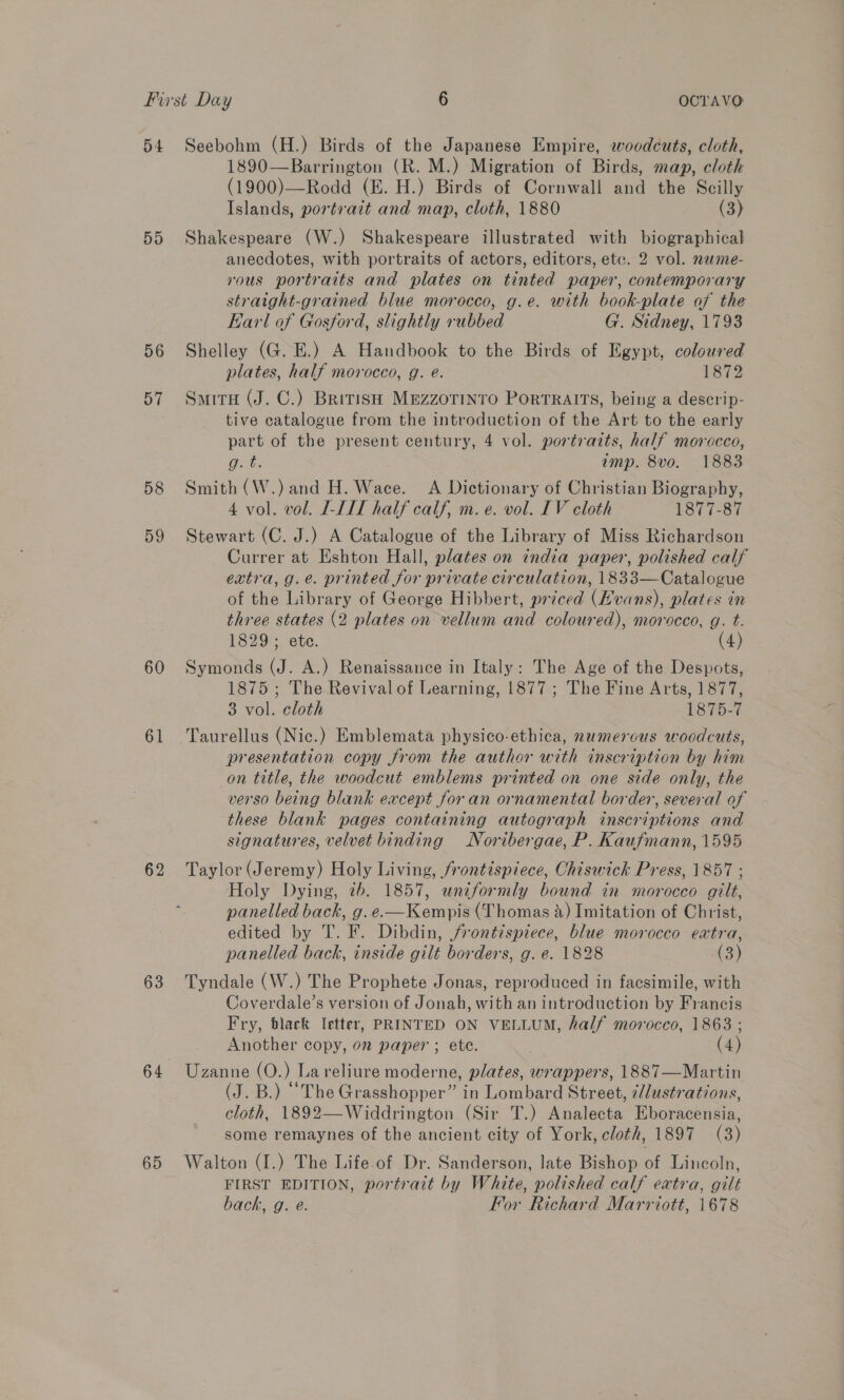 54 Dd 56 57 58 60 61 62 63 64 65 Seebohm (H.) Birds of the Japanese Empire, woodcuts, cloth, 1890—Barrington (R. M.) Migration of Birds, map, cloth (1900)—Rodd (E. H.) Birds of Cornwall and the Scilly Islands, portrait and map, cloth, 1880 (3) Shakespeare (W.) Shakespeare illustrated with biographical anecdotes, with portraits of actors, editors, etc. 2 vol. name- vous portraits and plates on tinted paper, contemporary straight-grained blue morocco, g.e. with book-plate of the Earl of Gosford, slightly rubbed G. Sidney, 1793 Shelley (G. E.) A Handbook to the Birds of Egypt, coloured plates, half morocco, g. e@. 1872 Smith (J. C.) British MEezzorinto Portraits, being a descrip- tive catalogue from the introduction of the Art to the early part of the present century, 4 vol. portraits, half morocco, Oat: amp. 8vo. 1883 Smith (W.) and H. Wace. A Dictionary of Christian Biography, 4 vol. vol. I-III half calf, m.e. vol. LV cloth Loi s-31 Stewart (C. J.) A Catalogue of the Library of Miss Richardson Currer at Eshton Hall, plates on india paper, polished calf extra, g.e. printed for private circulation, 1833—Catalogue of the Library of George Hibbert, priced (vans), plates in three states (2 plates on vellum and coloured), morocco, g. t. 1829 ; ete. Symonds (J. A.) Renaissance in Italy: The Age of the Despots, 1875 ; The Revival of Learning, 1877; The Fine Arts, 1877, 3 vol. cloth 1875-7 Taurellus (Nic.) Emblemata physico-ethica, numerous woodcuts, presentation copy from the author with inscription by him on title, the woodcut emblems printed on one side only, the verso being blank except for an ornamental border, several of these blank pages containing autograph inscriptions and signatures, velvet binding Noribergae, P. Kaufmann, 1595 Taylor (Jeremy) Holy Living, frontispiece, Chiswick Press, 1857 ; Holy Dying, 7b. 1857, uniformly bound in morocco gilt, panelled back, g.e.—Kempis (Thomas a) Imitation of Christ, edited by T. F. Dibdin, /vontispiece, blue morocco extra, panelled back, inside gilt borders, g. e. 1828 (3) Tyndale (W.) The Prophete Jonas, reproduced in facsimile, with Coverdale’s version of Jonah, with an introduction by Francis Fry, black letter, PRINTED ON VELLUM, half morocco, 1863 ; Another copy, on paper ; ete. (4) Uzanne (O.) Lareliure moderne, plates, wrappers, 1887—Martin (J. B.) “The Grasshopper” in Lombard Street, /lustrations, cloth, 1892—Widdrington (Sir T.) Analecta Eboracensia, some remaynes of the ancient city of York, cloth, 1897 (3) Walton (I.) The Life of Dr. Sanderson, late Bishop of Lincoln, FIRST EDITION, portrait by White, polished calf extra, gilt back, g. @. For Richard Marriott, 1678