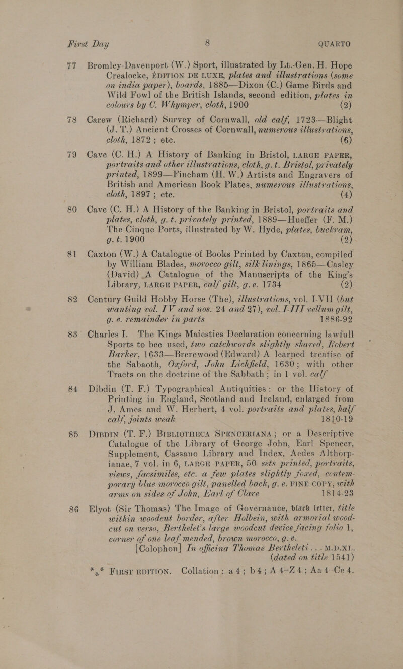 fa 78 79 80 81 82 83 84 85 86 Bromley-Davenport (W.) Sport, illustrated by Lt.-Gen. H. Hope Crealocke, EDITION DE LUXE, plates and illustrations (some on india paper), boards, 1885—Dixon (C.) Game Birds and Wild Fowl of the British Islands, second edition, plates in colours by C. Whymper, cloth, 1900 (2) Carew (Richard) Survey of Cornwall, old calf, 1723-—Blight (J. T.) Ancient Crosses of Cornwall, numerous illustrations, cloth, 1872 ; ete. (6) Cave (C. H.) A History of Banking in Bristol, LARGE PAPER, portraits and other illustrations, cloth, g.t. Bristol, privately printed, 1899—Fincham (H. W.) Artists and Engravers of British and American Book Plates, numerous illustrations, cloth, 1897 ; ete. (4) Cave (C. H.) A History of the Banking in Bristol, portracts and plates, cloth, g.t. privately printed, 1889—Hueffer (F. M.) The Cinque Ports, illustrated by W. Hyde, plates, buckram, g. t. 1900 : (2) Caxton (W.) A Catalogue of Books Printed by Caxton, compiled by William Blades, morocco gilt, silk linings, 1865—Casley (David) A Catalogue of the Manuscripts of the King’s Library, LARGE PAPER, calf gilt, g. e. 1734 (2) Century Guild Hobby Horse (The), ¢llustrations, vol. 1-VII (but wanting vol. [IV and nos. 24 and 27), vol. LITT vellum gilt, g.e. remainder in parts 1886-92 Charles I. The Kings Maiesties Declaration concerning lawfull Sports to bee used, two catchwords slightly shaved, Robert Barker, 1633—Brerewood (Edward) A learned treatise of the Sabaoth, Ozford, John Lichfield, 1630; with other Tracts on the doctrine of the Sabbath ; in 1 vol. ca/f Dibdin (T. F.) Typographical Antiquities: or the History of Printing in England, Scotland and Ireland, enlarged from J. Ames and W. Herbert, 4 vol. portraits and plates, half calf, joints weak . 1810-19 Dippin (T. F.) BrsniorHecA SPENCERIANA; or a Descriptive Catalogue of the Library of George John, Earl Spencer, Supplement, Cassano Library and Index, Aedes Althorp- ianae, 7 vol. in 6, LARGE PAPER, 50 sets printed, portraits, views, facsimiles, etc. a few plates slightly foxed, contem- porary blue morocco gilt, panelled back, g. e. FINE COPY, with arms on sides of John, Earl of Clare 1814-23 Elyot (Sir Thomas) The Image of Governance, black letter, ¢7tle within woodcut border, after Holbein, with armorial wood- cut on verso, Berthelet’s large woodcut device facing folio 1, corner of one leaf mended, brown morocco, g. é. [Colophon] In officina Thomae Bertheleti...M.D.XL. (dated on title 1541)