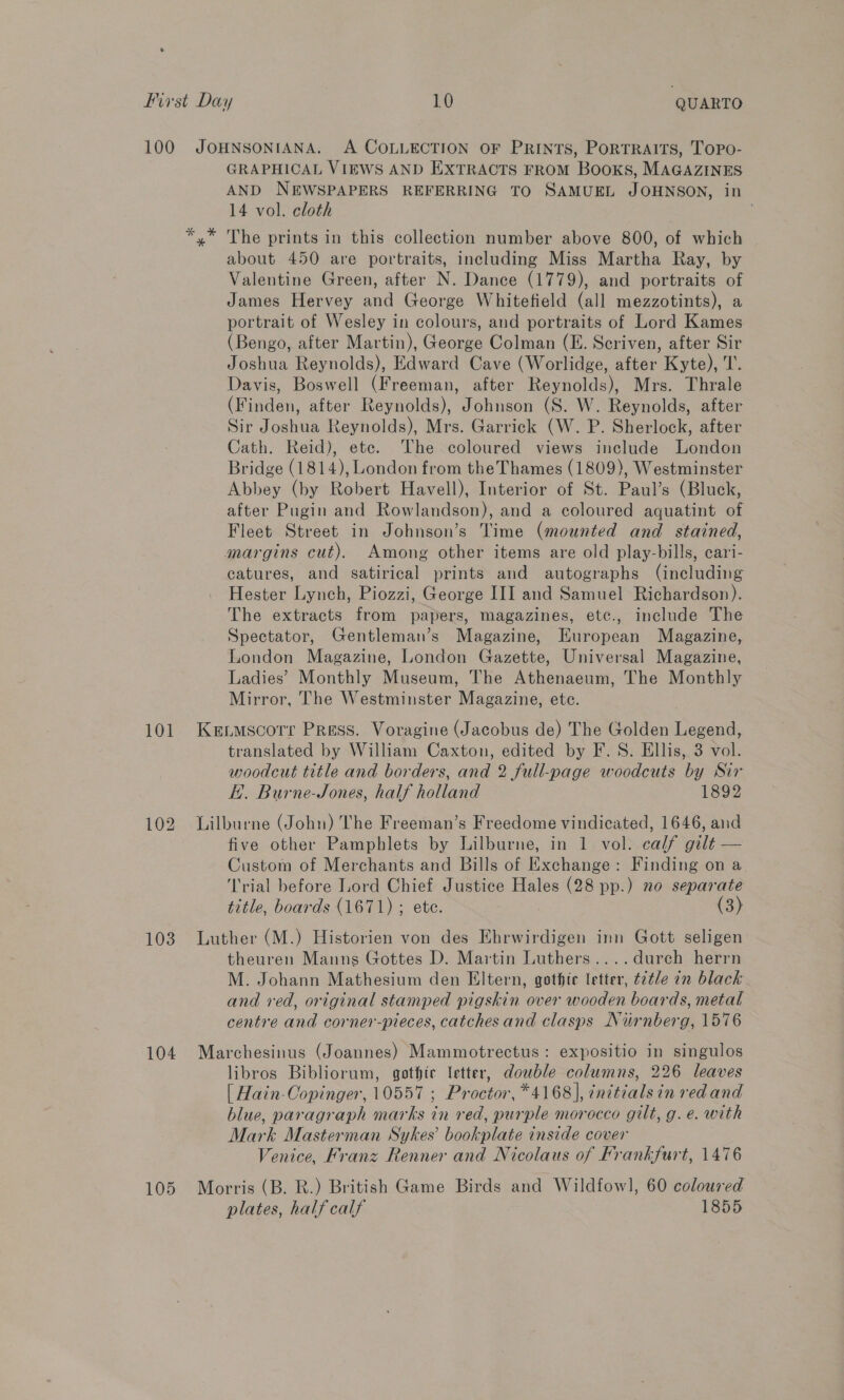 101 103 104 105 GRAPHICAL VIEWS AND EXTRACTS FROM Books, MAGAZINES AND NEWSPAPERS REFERRING TO SAMUEL JOHNSON, in 14 vol. cloth about 450 are portraits, including Miss Martha Ray, by Valentine Green, after N. Dance (1779), and portraits of James Hervey and George Whitefield (all mezzotints), a portrait of Wesley in colours, and portraits of Lord Kames (Bengo, after Martin), George Colman (E. Scriven, after Sir Joshua Reynolds), Edward Cave (Worlidge, after Kyte), T. Davis, Boswell (Freeman, after Reynolds), Mrs. Thrale (Finden, after Reynolds), Johnson (S. W. Reynolds, after Sir Joshua Reynolds), Mrs. Garrick (W. P. Sherlock, after Cath. Reid), ete. The coloured views include London Bridge (1814), London from the Thames (1809), Westminster Abbey (by Robert Havell), Interior of St. Paul’s (Bluck, after Pugin and Rowlandson), and a coloured aquatint of Fleet Street in Johnson’s Time (mounted and stained, margins cut). Among other items are old play-bills, cari- catures, and satirical prints and autographs (including Hester Lynch, Piozzi, George III and Samuel Richardson). The extracts from papers, magazines, etc., include The Spectator, Gentleman’s Magazine, European Magazine, London Magazine, London Gazette, Universal Magazine, Ladies’ Monthly Museum, The Athenaeum, The Monthly Mirror, The Westminster Magazine, ete. Kexmscorr Press. Voragine (Jacobus de) The Golden Legend, translated by William Caxton, edited by F.S. Ellis, 3 vol. woodcut title and borders, and 2 full-page woodcuts by Sir KH. Burne-Jones, half holland 1892 Lilburne (John) The Freeman’s Freedome vindicated, 1646, and five other Pamphlets by Lilburne, in 1 vol. calf gilt — Custom of Merchants and Bills of Exchange: Finding on a Trial before Lord Chief Justice Hales (28 pp.) no separate title, boards (1671) ; ete. (3) Luther (M.) Historien von des Ehrwirdigen inn Gott seligen theuren Manns Gottes D. Martin Luthers....durch herrn M. Johann Mathesium den Eltern, gothic letter, ttle an black and red, original stamped pigskin over wooden boards, metal centre and corner-pieces, catches and clasps Nurnberg, 1576 Marchesinus (Joannes) Mammotrectus: expositio in singulos libros Bibliorum, gothic letter, double columns, 226 leaves [| Hain-Copinger, 10557 ; Proctor, *4168], ¢nitialsin red and blue, paragraph marks in red, purple morocco gilt, g.e. with Mark Masterman Sykes’ hookplase inside cover Venice, Franz ee and Nicolaus of Frankfurt, 1476 Morris (B. R.) British Game Birds and Wildfowl], 60 coloured plates, half calf 1855